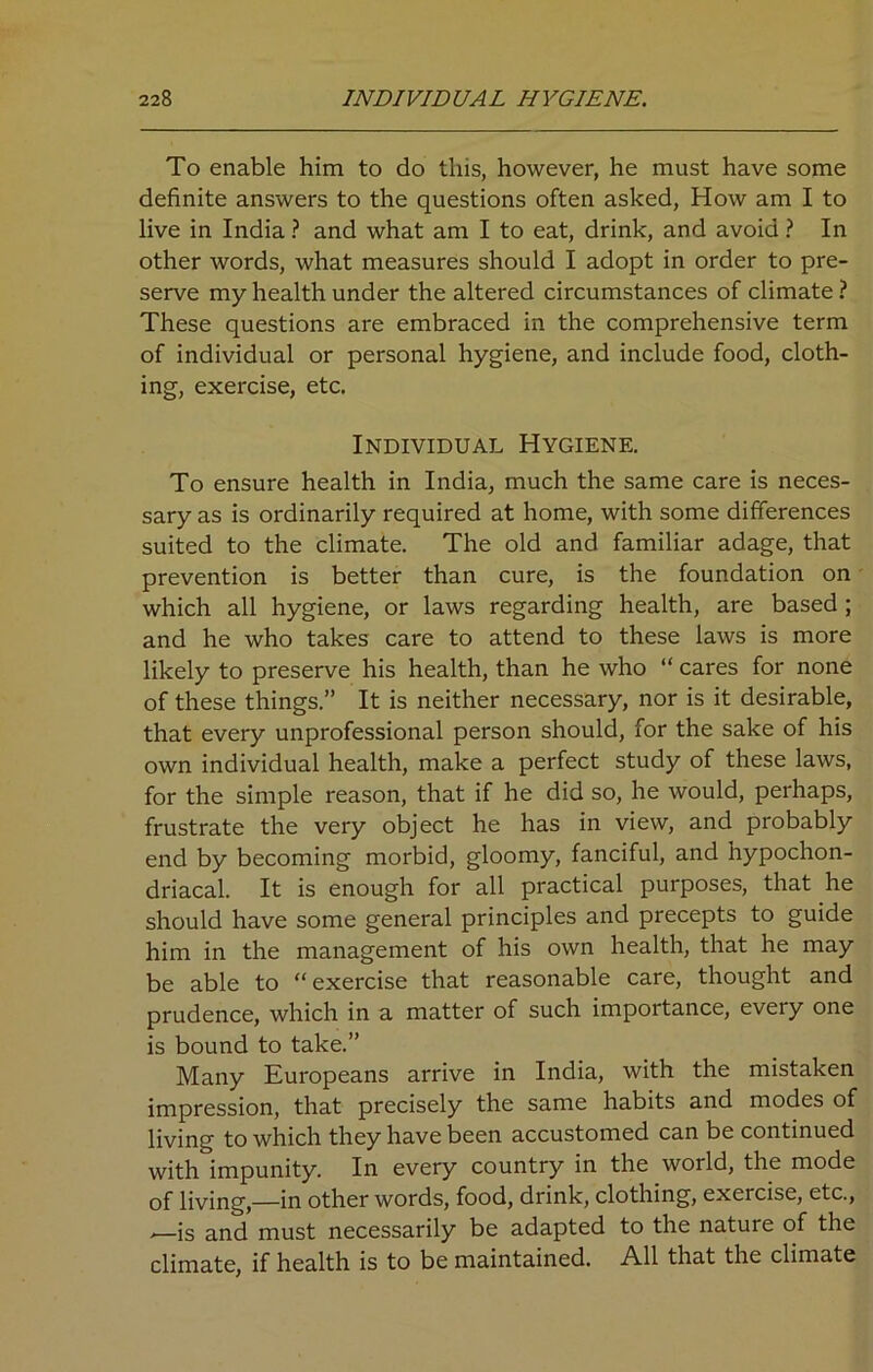 To enable him to do this, however, he must have some definite answers to the questions often asked, How am I to live in India ? and what am I to eat, drink, and avoid ? In other words, what measures should I adopt in order to pre- serve my health under the altered circumstances of climate ? These questions are embraced in the comprehensive term of individual or personal hygiene, and include food, cloth- ing, exercise, etc. Individual Hygiene. To ensure health in India, much the same care is neces- sary as is ordinarily required at home, with some differences suited to the climate. The old and familiar adage, that prevention is better than cure, is the foundation on which all hygiene, or laws regarding health, are based ; and he who takes care to attend to these laws is more likely to preserve his health, than he who “ cares for none of these things.” It is neither necessary, nor is it desirable, that every unprofessional person should, for the sake of his own individual health, make a perfect study of these laws, for the simple reason, that if he did so, he would, perhaps, frustrate the very object he has in view, and probably end by becoming morbid, gloomy, fanciful, and hypochon- driacal. It is enough for all practical purposes, that he should have some general principles and precepts to guide him in the management of his own health, that he may be able to “exercise that reasonable care, thought and prudence, which in a matter of such importance, every one is bound to take.” Many Europeans arrive in India, with the mistaken impression, that precisely the same habits and modes of living to which they have been accustomed can be continued with impunity. In every country in the world, the mode of living,—in other words, food, drink, clothing, exercise, etc., ,—is and must necessarily be adapted to the nature of the climate, if health is to be maintained. All that the climate