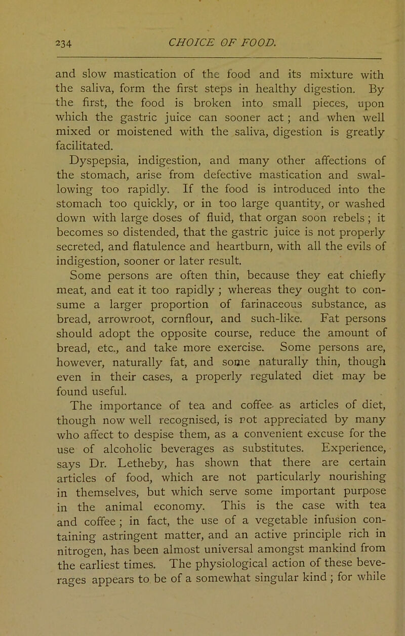 and slow mastication of the food and its mixture with the saliva, form the first steps in healthy digestion. By the first, the food is broken into small pieces, upon which the gastric juice can sooner act ; and when well mixed or moistened with the saliva, digestion is greatly facilitated. Dyspepsia, indigestion, and many other affections of the stomach, arise from defective mastication and swal- lowing too rapidly. If the food is introduced into the stomach too quickly, or in too large quantity, or washed down with large doses of fluid, that organ soon rebels ; it becomes so distended, that the gastric juice is not properly secreted, and flatulence and heartburn, with all the evils of indigestion, sooner or later result. Some persons are often thin, because they eat chiefly meat, and eat it too rapidly ; whereas they ought to con- sume a larger proportion of farinaceous substance, as bread, arrowroot, cornflour, and such-like. Fat persons should adopt the opposite course, reduce the amount of bread, etc., and take more exercise. Some persons are, however, naturally fat, and some naturally thin, though even in their cases, a properly regulated diet may be found useful. The importance of tea and coffee, as articles of diet, though now well recognised, is rot appreciated by many who affect to despise them, as a convenient excuse for the use of alcoholic beverages as substitutes. Experience, says Dr. Letheby, has shown that there are certain articles of food, which are not particularly nourishing in themselves, but which serve some important purpose in the animal economy. This is the case with tea and coffee ; in fact, the use of a vegetable infusion con- taining astringent matter, and an active principle rich in nitrogen, has been almost universal amongst mankind from the earliest times. The physiological action of these beve- rages appears to be of a somewhat singular kind ; for while