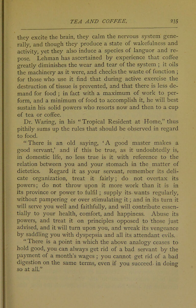 they excite the brain, they calm the nervous system gene- rally, and though they produce a state of wakefulness and activity, yet they also induce a species of languor and re- pose. Lehman has ascertained by experience that coffee greatly diminishes the wear and tear of the system ; it oils the machinery as it were, and checks the waste of function ; for those who use it find that during active exercise the destruction of tissue is prevented, and that there is less de- mand for food ; in fact with a maximum of work to per- form, and a minimum of food to accomplish it, he will best sustain his solid powers who resorts now and then to a cup of tea or coffee. Dr. Waring, in his “Tropical Resident at Home,” thus pithily sums up the rules that should be observed in regard to food. “ There is an old saying, ‘ A good master makes a good servant,’ and if this be true, as it undoubtedly is, in domestic life, no less true is it with reference to the relation between you and your stomach in the matter of dietetics. Regard it as your servant, remember its deli- cate organization, treat it fairly; do not overtax its powers; do not throw upon it more work than it is in its province or power to fulfil; supply its wants regularly, without pampering or over stimulating it; and in its turn it will serve you well and faithfully, and will contribute essen- tially to your health, comfort, and happiness. Abuse its powers, and treat it on principles opposed to those just advised, and it will turn upon you, and wreak its vengeance by saddling you with dyspepsia and all its attendant evils. “ There is a point in which the above analogy ceases to hold good, you can always get rid of a bad servant by the payment of a month’s wages ; you cannot get rid of a bad digestion on the same terms, even if you succeed- in doing so at all.”