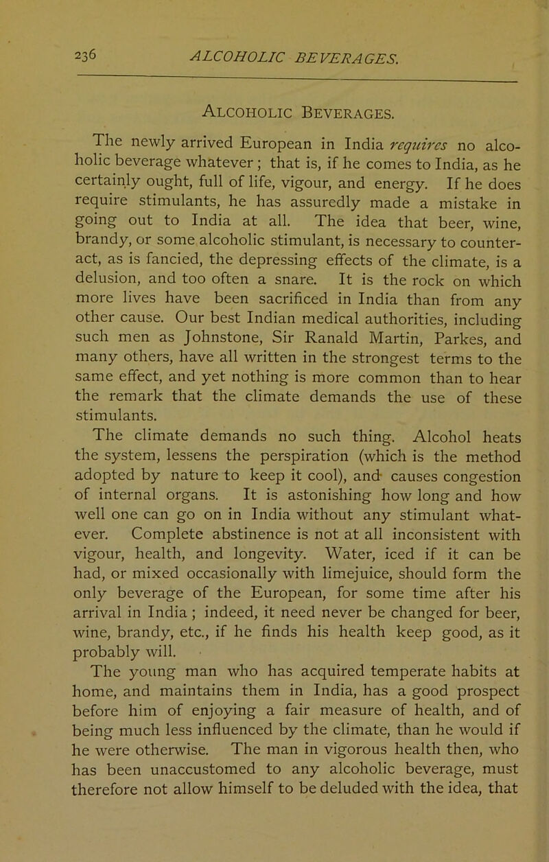 Alcoholic Beverages. The newly arrived European in India requires no alco- holic beverage whatever ; that is, if he comes to India, as he certainly ought, full of life, vigour, and energy. If he does require stimulants, he has assuredly made a mistake in going out to India at all. The idea that beer, wine, brandy, or some alcoholic stimulant, is necessary to counter- act, as is fancied, the depressing effects of the climate, is a delusion, and too often a snare. It is the rock on which more lives have been sacrificed in India than from any other cause. Our best Indian medical authorities, including such men as Johnstone, Sir Ranald Martin, Parkes, and many others, have all written in the strongest terms to the same effect, and yet nothing is more common than to hear the remark that the climate demands the use of these stimulants. The climate demands no such thing. Alcohol heats the system, lessens the perspiration (which is the method adopted by nature to keep it cool), and- causes congestion of internal organs. It is astonishing how long and how well one can go on in India without any stimulant what- ever. Complete abstinence is not at all inconsistent with vigour, health, and longevity. Water, iced if it can be had, or mixed occasionally with limejuice, should form the only beverage of the European, for some time after his arrival in India; indeed, it need never be changed for beer, wine, brandy, etc., if he finds his health keep good, as it probably will. The young man who has acquired temperate habits at home, and maintains them in India, has a good prospect before him of enjoying a fair measure of health, and of being much less influenced by the climate, than he would if he were otherwise. The man in vigorous health then, who has been unaccustomed to any alcoholic beverage, must therefore not allow himself to be deluded with the idea, that