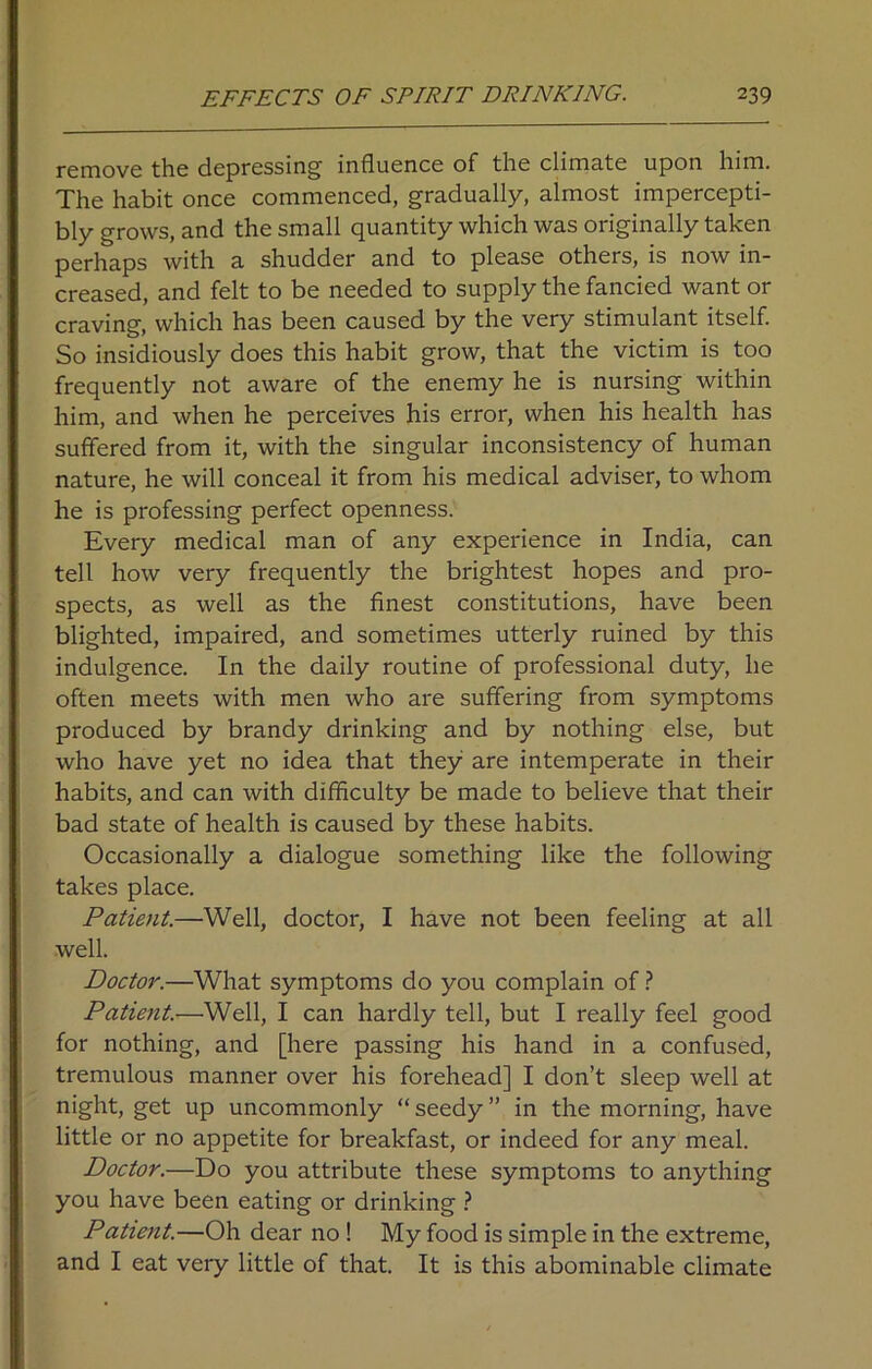 remove the depressing influence of the climate upon him. The habit once commenced, gradually, almost impercepti- bly grows, and the small quantity which was originally taken perhaps with a shudder and to please others, is now in- creased, and felt to be needed to supply the fancied want or craving, which has been caused by the very stimulant itself. So insidiously does this habit grow, that the victim is too frequently not aware of the enemy he is nursing within him, and when he perceives his error, when his health has suffered from it, with the singular inconsistency of human nature, he will conceal it from his medical adviser, to whom he is professing perfect openness. Every medical man of any experience in India, can tell how very frequently the brightest hopes and pro- spects, as well as the finest constitutions, have been blighted, impaired, and sometimes utterly ruined by this indulgence. In the daily routine of professional duty, he often meets with men who are suffering from symptoms produced by brandy drinking and by nothing else, but who have yet no idea that they are intemperate in their habits, and can with difficulty be made to believe that their bad state of health is caused by these habits. Occasionally a dialogue something like the following takes place. Patient.—Well, doctor, I have not been feeling at all well. Doctor.—What symptoms do you complain of ? Patient.—Well, I can hardly tell, but I really feel good for nothing, and [here passing his hand in a confused, tremulous manner over his forehead] I don’t sleep well at night, get up uncommonly “ seedy ” in the morning, have little or no appetite for breakfast, or indeed for any meal. Doctor.—Do you attribute these symptoms to anything you have been eating or drinking ? Patient.—Oh dear no ! My food is simple in the extreme, and I eat very little of that. It is this abominable climate