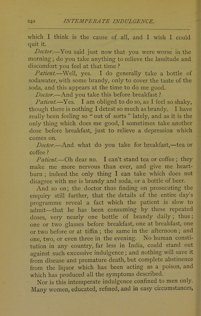 which I think is the cause of all, and I wish I could quit it. Doctor.—You said just now that you were worse in the morning; do you take anything to relieve the lassitude and discomfort you feel at that time ? Patient.—Well, yes. I do generally take a bottle of sodawater, with some brandy, only to cover the taste of the soda, and this appears at the time to do me good. Doctor.—And you take this before breakfast ? Patient.—Yes. I am obliged to do so, as I feel so shaky, though there is nothing I detest so much as brandy. I have really been feeling so “ out of sorts ” lately, and as it is the only thing which does me good, I sometimes take another dose before breakfast, just to relieve a depression which comes on. Doctor.—And what do you take for breakfast,—tea or coffee ? Patient.—Oh dear no. I can’t stand tea or coffee ; they make me more nervous than ever, and give me heart- burn ; indeed the only thing I can take which does not disagree with me is brandy and soda, or a bottle of beer. And so on; the doctor thus finding on prosecuting the enquiry still further, that the details of the entire day’s programme reveal a fact which the patient is slow to admit—that he has been consuming by these repeated doses, very nearly one bottle of brandy daily; thus: one or two glasses before breakfast, one at breakfast, one or two before or at tiffin ; the same in the afternoon ; and one, two, or even three in the evening. No human consti- tution in any country, far less in India, could stand out against such excessive indulgence ; and nothing will save it from disease and premature death, but complete abstinence from the liquor which has been acting as a poison, and which has produced all the symptoms described. Nor is this intemperate indulgence confined to men only. Many women, educated, refined, and in easy circumstances,