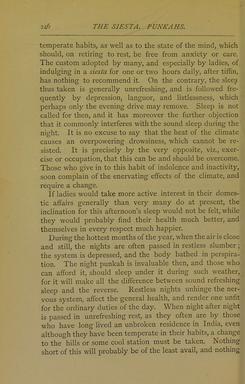 temperate habits, as well as to the state of the mind, which should, on retiring to rest, be free from anxiety or care. The custom adopted by many, and especially by ladies, of indulging in a siesta for one or two hours daily, after tiffin, has nothing to recommend it. On the contrary, the sleejj thus taken is generally unrefreshing, and is followed fre- quently by depression, languor, and listlessness, which perhaps only the evening drive may remove. Sleep is not called for then, and it has moreover the further objection that it commonly interferes with the sound sleep during the night. It is no excuse to say that the heat of the climate causes an overpowering drowsiness, which cannot be re- sisted. It is precisely by the very opposite, viz., exer- cise or occupation, that this can be and should be overcome. Those who give in to this habit of indolence and inactivity, soon complain of the enervating effects of the climate, and require a change. If ladies would take more active interest in their domes- tic affairs generally than very many do at present, the inclination for this afternoon’s sleep would not be felt, while they would probably find their health much better, and themselves in every respect much happier. During the hottest months of the year, when the air is close and still, the nights are often passed in restless slumber; the system is depressed, and the body bathed in perspira- tion. The night punkah is invaluable then, and those who can afford it, should sleep under it during such weather, for it will make all the difference between sound refreshing sleep and the reverse. Restless nights unhinge the ner- vous system, affect the general health, and render one unfit for the ordinary duties of the day. When night after night is passed in unrefreshing rest, as they often are by those who have long lived an unbroken residence in India, even although they have been temperate in their habits, a change to the hills or some cool station must be taken. Nothing short of this will probably be of the least avail, and nothing