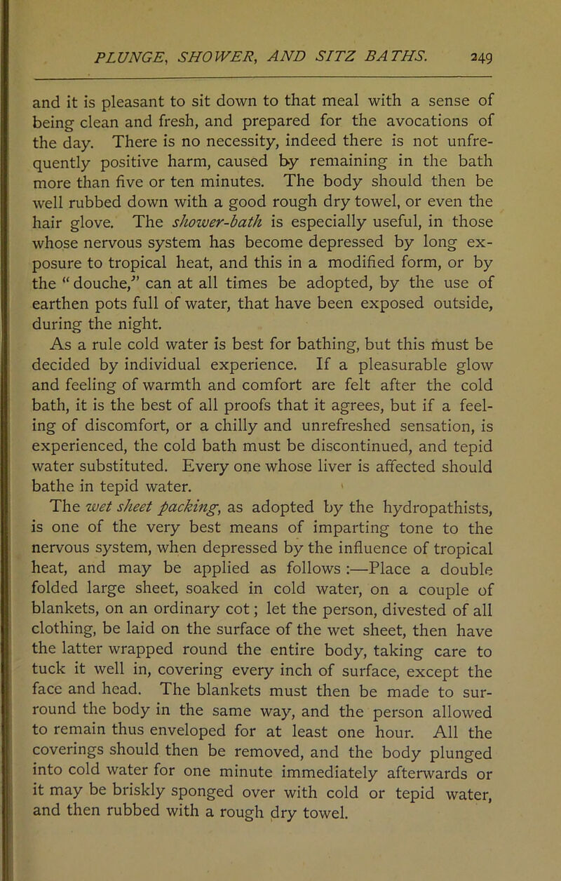 and it is pleasant to sit down to that meal with a sense of being clean and fresh, and prepared for the avocations of the day. There is no necessity, indeed there is not unfre- quently positive harm, caused by remaining in the bath more than five or ten minutes. The body should then be well rubbed down with a good rough dry towel, or even the hair glove. The shoiver-bath is especially useful, in those whose nervous system has become depressed by long ex- posure to tropical heat, and this in a modified form, or by the “ douche/’ can at all times be adopted, by the use of earthen pots full of water, that have been exposed outside, during the night. As a rule cold water is best for bathing, but this must be decided by individual experience. If a pleasurable glow and feeling of warmth and comfort are felt after the cold bath, it is the best of all proofs that it agrees, but if a feel- ing of discomfort, or a chilly and unrefreshed sensation, is experienced, the cold bath must be discontinued, and tepid water substituted. Every one whose liver is affected should bathe in tepid water. The wet sheet packing, as adopted by the hydropathists, is one of the very best means of imparting tone to the nervous system, when depressed by the influence of tropical heat, and may be applied as follows :—Place a double folded large sheet, soaked in cold water, on a couple of blankets, on an ordinary cot; let the person, divested of all clothing, be laid on the surface of the wet sheet, then have the latter wrapped round the entire body, taking care to tuck it well in, covering every inch of surface, except the face and head. The blankets must then be made to sur- round the body in the same way, and the person allowed to remain thus enveloped for at least one hour. All the coverings should then be removed, and the body plunged into cold water for one minute immediately afterwards or it may be briskly sponged over with cold or tepid water, and then rubbed with a rough dry towel.