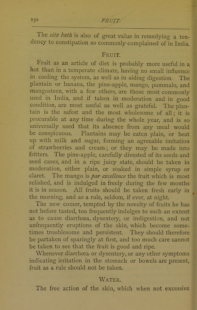 230 FRUIT. The sitz bath is also of great value in remedying a ten- dency to constipation so commonly complained of in India. Fruit. Fruit as an article of diet is probably more useful in a hot than in a temperate climate, having no small influence in cooling the system, as well as in aiding digestion. The plantain or banana, the pine-apple, mango, pummalo, and mangosteen, with a few others, are those most commonly used in India, and if taken in moderation and in good condition, are most useful as well as grateful. The plan- tain is the safest and the most wholesome of all; it is procurable at any time during the whole year, and is so universally used that its absence from any meal would be conspicuous. Plantains may be eaten plain, or beat up with milk and sugar, forming an agreeable imitation of strawberries and cream ; or they may be made into fritters. The pine-apple, carefully divested of its seeds and seed cases, and in a ripe juicy state, should be taken in moderation, either plain, or soaked in simple syrup or claret. The mango is par excellence the fruit which is most relished, and is indulged in freely during the few months it is in season. All fruits should be taken fresh early in the morning, and as a rule, seldom, if ever, at night. The new comer, tempted by the novelty of fruits he has not before tasted, too frequently indulges to such an extent as to cause diarrhcea, dysentery, or indigestion, and not unfrequently eruptions of the skin, which become some- times troublesome and persistent. They should therefore be partaken of sparingly at first, and too much care cannot be taken to see that the fruit is good and ripe. Whenever diarrhcea or dysentery, or any other symptoms indicating irritation in the stomach or bowels are present, fruit as a rule should not be taken. Water. The free action of the skin, which when not excessive