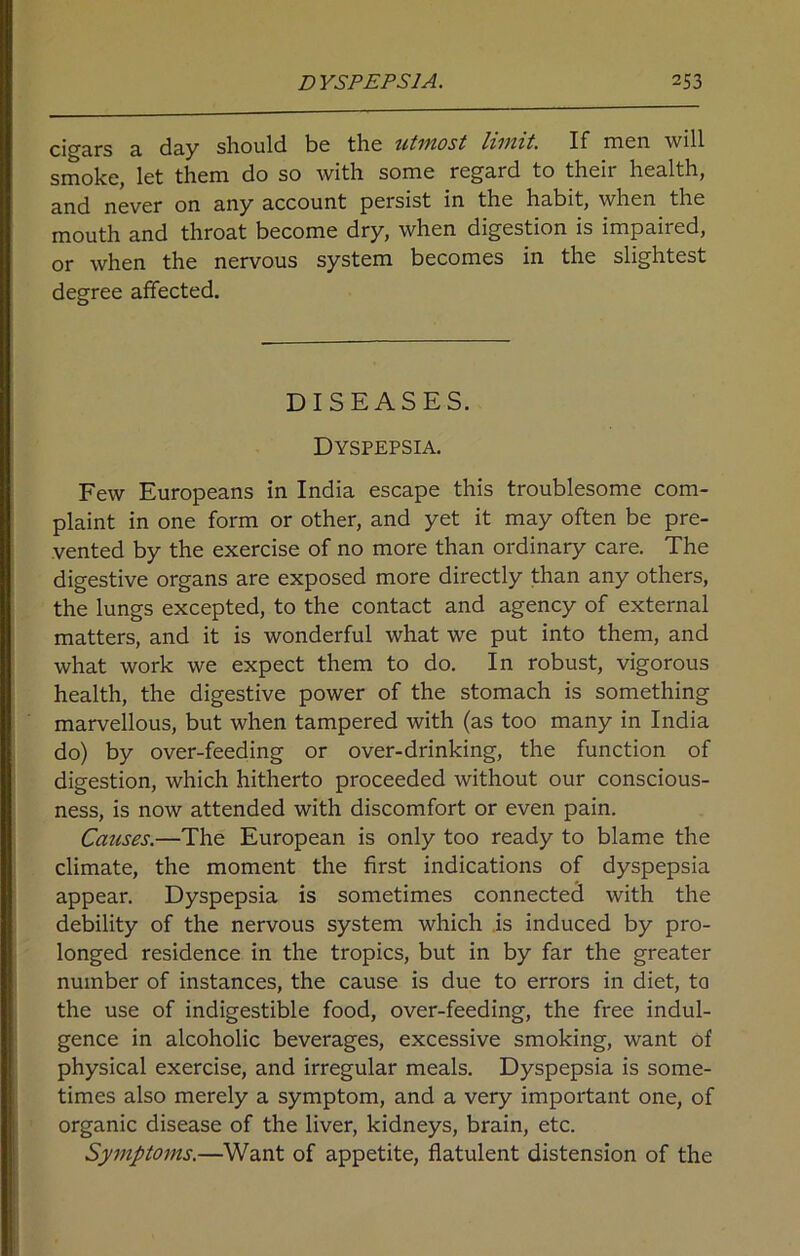 cigars a day should be the utmost limit. If men will smoke, let them do so with some regard to their health, and never on any account persist in the habit, when the mouth and throat become dry, when digestion is impaired, or when the nervous system becomes in the slightest degree affected. DISEASES. Dyspepsia. Few Europeans in India escape this troublesome com- plaint in one form or other, and yet it may often be pre- vented by the exercise of no more than ordinary care. The digestive organs are exposed more directly than any others, the lungs excepted, to the contact and agency of external matters, and it is wonderful what we put into them, and what work we expect them to do. In robust, vigorous health, the digestive power of the stomach is something marvellous, but when tampered with (as too many in India do) by over-feeding or over-drinking, the function of digestion, which hitherto proceeded without our conscious- ness, is now attended with discomfort or even pain. Causes.—The European is only too ready to blame the climate, the moment the first indications of dyspepsia appear. Dyspepsia is sometimes connected with the debility of the nervous system which is induced by pro- longed residence in the tropics, but in by far the greater number of instances, the cause is due to errors in diet, to the use of indigestible food, over-feeding, the free indul- gence in alcoholic beverages, excessive smoking, want of physical exercise, and irregular meals. Dyspepsia is some- times also merely a symptom, and a very important one, of organic disease of the liver, kidneys, brain, etc. Symptoms.—Want of appetite, flatulent distension of the