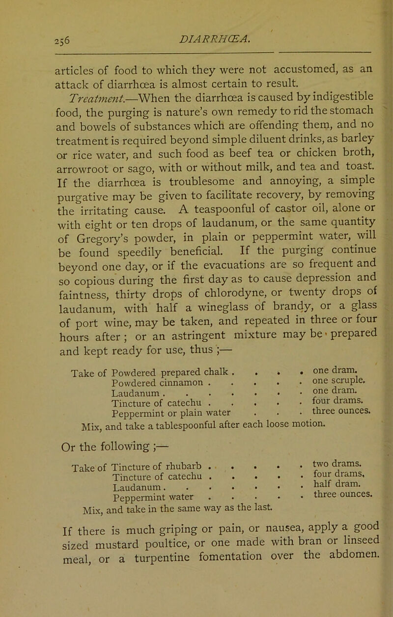 articles of food to which they were not accustomed, as an attack of diarrhoea is almost certain to result. Treatment.—When the diarrhoea is caused by indigestible food, the purging is nature’s own remedy to rid the stomach and bowels of substances which are offending them, and no treatment is required beyond simple diluent drinks, as barley or rice water, and such food as beef tea or chicken broth, arrowroot or sago, with or without milk, and tea and toast. If the diarrhoea is troublesome and annoying, a simple purgative may be given to facilitate recovery, by removing the irritating cause. A teaspoonful of castor oil, alone or with eight or ten drops of laudanum, or the same quantity of Gregory’s powder, in plain or peppermint water, will be found speedily beneficial. If the purging continue beyond one day, or if the evacuations are so frequent and so copious during the first day as to cause depression and faintness, thirty drops of chlorodyne, or twenty drops of laudanum, with half a wineglass of brandy, or a glass of port wine, may be taken, and repeated in three or four hours after ; or an astringent mixture may be > prepared and kept ready for use, thus ;— Take of Powdered prepared chalk . . . Powdered cinnamon .... Laudanum Tincture of catechu .... Peppermint or plain water Mix, and take a tablespoonful after each loose . one dram. . one scruple. . one dram. . four drams. . three ounces, motion. Or the following ;— Take of Tincture of rhubarb . Tincture of catechu . . . • Laudanum Peppermint water . Mix, and take in the same way as the last. two drams, four drams, half dram, three ounces. If there is much griping or pain, or nausea, apply a good sized mustard poultice, or one made with bran or linseed meal, or a turpentine fomentation over the abdomen.