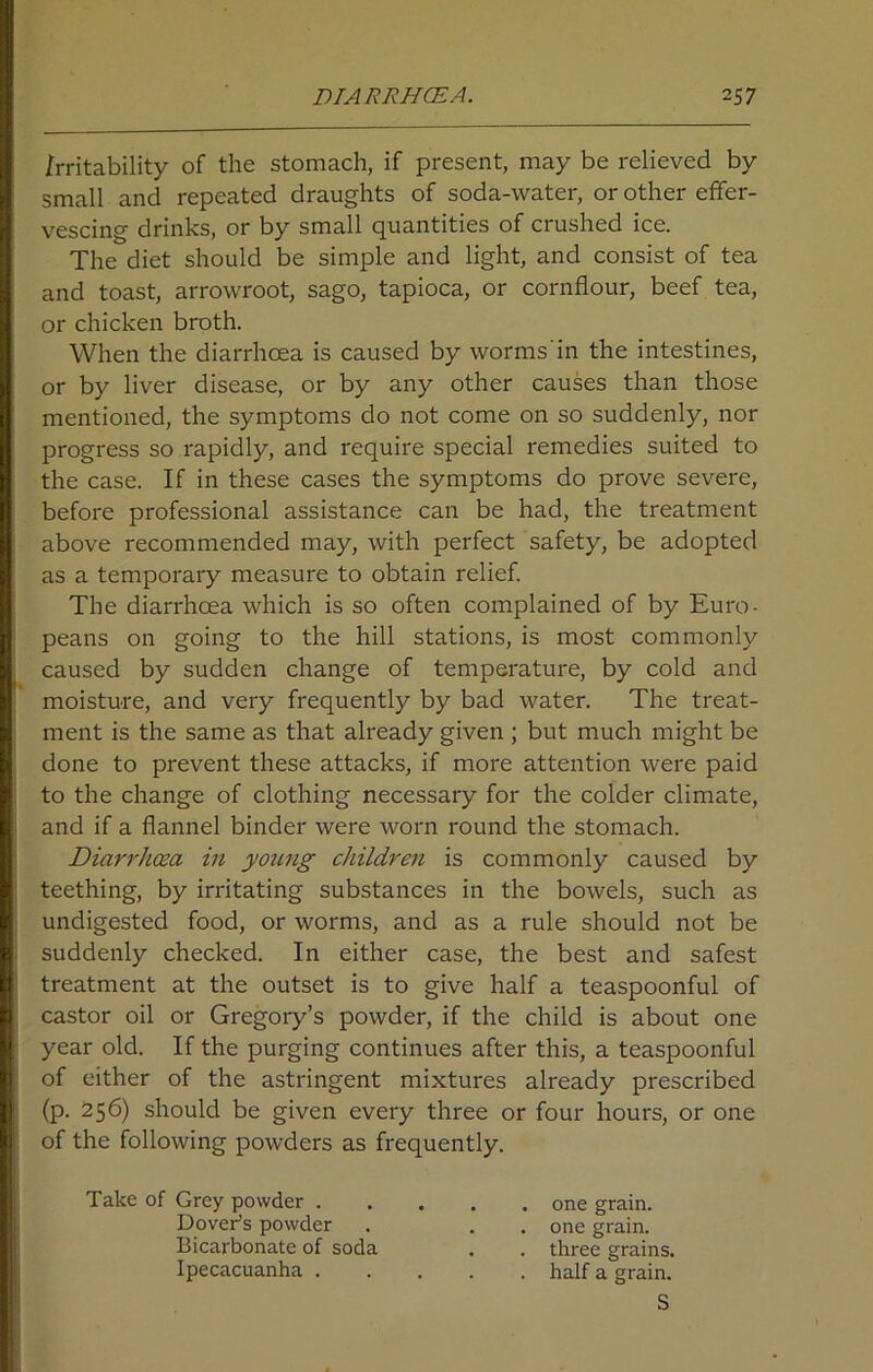 irritability of the stomach, if present, may be relieved by small and repeated draughts of soda-water, or other effer- vescing drinks, or by small quantities of crushed ice. The diet should be simple and light, and consist of tea and toast, arrowroot, sago, tapioca, or cornflour, beef tea, or chicken broth. When the diarrhoea is caused by worms'in the intestines, or by liver disease, or by any other causes than those mentioned, the symptoms do not come on so suddenly, nor progress so rapidly, and require special remedies suited to the case. If in these cases the symptoms do prove severe, before professional assistance can be had, the treatment above recommended may, with perfect safety, be adopted as a temporary measure to obtain relief. The diarrhoea which is so often complained of by Euro- peans on going to the hill stations, is most commonly caused by sudden change of temperature, by cold and moisture, and very frequently by bad water. The treat- ment is the same as that already given ; but much might be done to prevent these attacks, if more attention were paid to the change of clothing necessary for the colder climate, and if a flannel binder were worn round the stomach. Diarrhoea in young children is commonly caused by teething, by irritating substances in the bowels, such as undigested food, or worms, and as a rule should not be suddenly checked. In either case, the best and safest treatment at the outset is to give half a teaspoonful of castor oil or Gregory’s powder, if the child is about one year old. If the purging continues after this, a teaspoonful of either of the astringent mixtures already prescribed (p. 256) should be given every three or four hours, or one of the following powders as frequently. Take of Grey powder . Dover's powder Bicarbonate of soda Ipecacuanha . one grain, one grain, three grains, half a grain. S