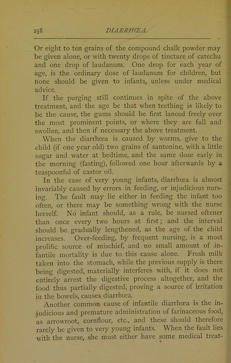 Or eight to ten grains of the compound chalk powder may- be given alone, or with twenty drops of tincture of catechu and one drop of laudanum. One drop for each year of age, is the ordinary dose of laudanum for children, but none should be given to infants, unless under medical advice. If the purging still continues in spite of the above treatment, and the age be that when teething is likely to be the cause, the gums should be first lanced freely over the most prominent points, or where they are full and swollen, and then if necessary the above treatment. When the diarrhoea is caused by worms, give to the child (if one year old) two grains of santonine, with a little sugar and water at bedtime, and the same dose early in the morning (fasting), followed one hour afterwards by a teaspoonful of castor oil. In the case of very young infants, diarrhoea is almost invariably caused by errors in feeding, or injudicious nurs- ing. The fault may lie either in feeding the infant too often, or there may be something wrong with the nurse herself. No infant should, as a rule, be nursed oftener than once every two hours at first; and the interval should be gradually lengthened, as the age of the child increases. Over-feeding, by frequent nursing, is a most prolific source of mischief, and no small amount of in- fantile mortality is due to this cause alone. Fresh milk taken into the stomach, while the previous supply is there being digested, materially interferes with, if it does not entirely arrest the digestive process altogether, and the food thus partially digested, proving a source of irritation in the bowels, causes diarrhoea. Another common cause of infantile diarrhoea is the in- judicious and premature administration of farinaceous food, as arrowroot, cornflour, etc., and these should therefore rarely be given to very young infants. When the fault lies with the nurse, she must either have some medical treat-