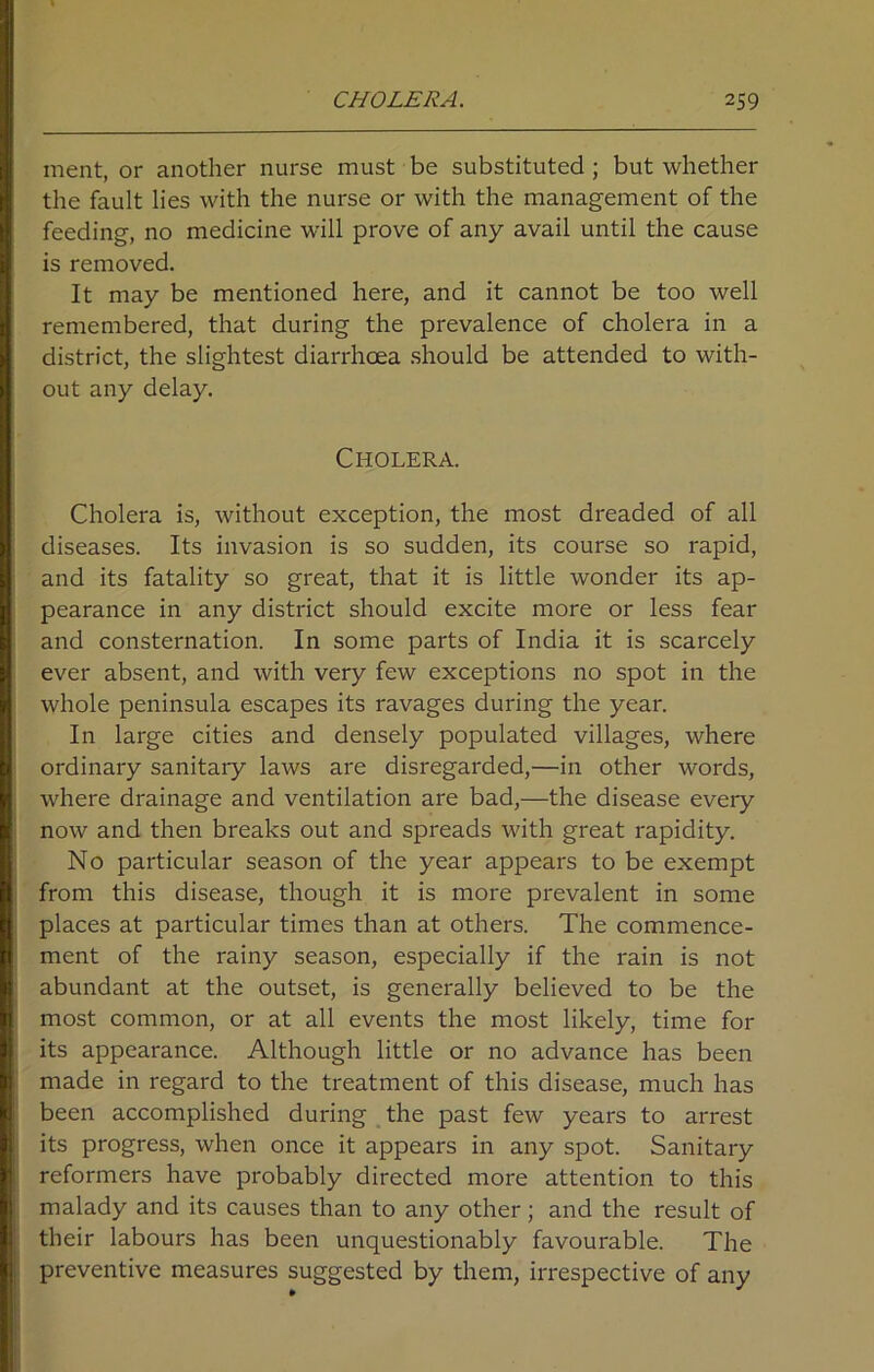 ment, or another nurse must be substituted ; but whether the fault lies with the nurse or with the management of the feeding, no medicine will prove of any avail until the cause is removed. It may be mentioned here, and it cannot be too well remembered, that during the prevalence of cholera in a district, the slightest diarrhoea should be attended to with- out any delay. Cholera. Cholera is, without exception, the most dreaded of all diseases. Its invasion is so sudden, its course so rapid, and its fatality so great, that it is little wonder its ap- pearance in any district should excite more or less fear and consternation. In some parts of India it is scarcely ever absent, and with very few exceptions no spot in the whole peninsula escapes its ravages during the year. In large cities and densely populated villages, where ordinary sanitary laws are disregarded,—in other words, where drainage and ventilation are bad,—the disease every now and then breaks out and spreads with great rapidity. No particular season of the year appears to be exempt from this disease, though it is more prevalent in some places at particular times than at others. The commence- ment of the rainy season, especially if the rain is not abundant at the outset, is generally believed to be the most common, or at all events the most likely, time for its appearance. Although little or no advance has been made in regard to the treatment of this disease, much has been accomplished during the past few years to arrest its progress, when once it appears in any spot. Sanitary reformers have probably directed more attention to this malady and its causes than to any other; and the result of their labours has been unquestionably favourable. The preventive measures suggested by them, irrespective of any