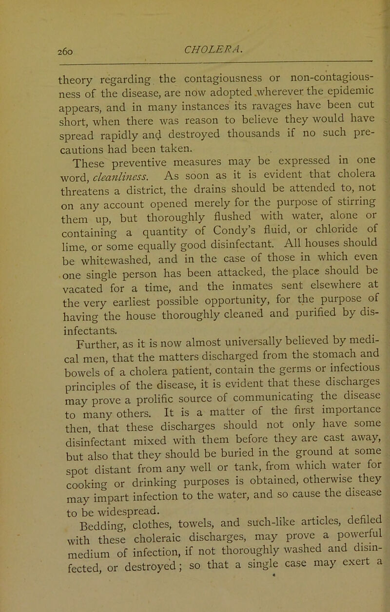 theory regarding the contagiousness or non-contagious- ness of the disease, are now adopted .wherever the epidemic appears, and in many instances its ravages have been cut short, when there was reason to believe they would have spread rapidly and destroyed thousands if no such pie- cautions had been taken. These preventive measures may be expressed in one word, cleanliness. As soon as it is evident that choleia threatens a district, the drains should be attended to, not on any account opened merely for the purpose of Stirling them up, but thoroughly flushed with water, alone or containing a quantity of Condy’s fluid, or chloride of lime, or some equally good disinfectant. All houses should be whitewashed, and in the case of those in which even one single person has been attacked, the place should be vacated for a time, and the inmates sent elsewhere at the very earliest possible opportunity, for the purpose of having the house thoroughly cleaned ano purified by dis- infectants. Further, as it is now almost universally believed by medi- cal men, that the matters discharged from the stomach and bowels of a cholera patient, contain the germs or infectious principles of the disease, it is evident that these discharges may prove a prolific source of communicating the disease to many others. It is a matter of the first importance then, that these discharges should not only have some disinfectant mixed with them before they are cast away, but also that they should be buried in the ground at some spot distant from any well or tank, from which water for cooking or drinking purposes is obtained, otherwise they may impart infection to the water, and so cause the disease to be widespread. Bedding, clothes, towels, and such-like articles, defiled with these choleraic discharges, may prove a powerful medium of infection, if not thoroughly washed and disin- fected, or destroyed; so that a single case may exert a