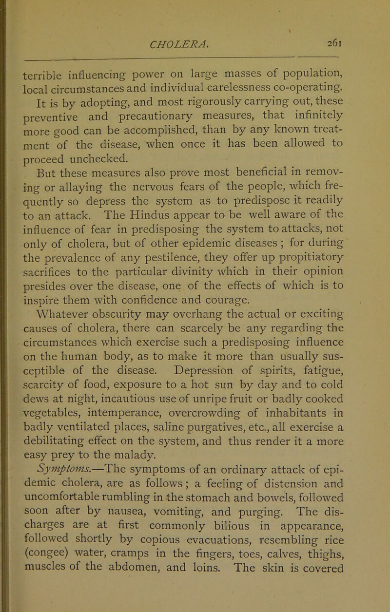 terrible influencing power on large masses of population, local circumstances and individual carelessness co-operating. It is by adopting, and most rigorously carrying out, these preventive and precautionary measures, that infinitely more good can be accomplished, than by any known treat- ment of the disease, when once it has been allowed to proceed unchecked. But these measures also prove most beneficial in remov- ing or allaying the nervous fears of the people, which fre- quently so depress the system as to predispose it readily to an attack. The Hindus appear to be well aware of the influence of fear in predisposing the system to attacks, not only of cholera, but of other epidemic diseases ; for during the prevalence of any pestilence, they offer up propitiatory sacrifices to the particular divinity which in their opinion presides over the disease, one of the effects of which is to inspire them with confidence and courage. Whatever obscurity may overhang the actual or exciting causes of cholera, there can scarcely be any regarding the circumstances which exercise such a predisposing influence on the human body, as to make it more than usually sus- ceptible of the disease. Depression of spirits, fatigue, scarcity of food, exposure to a hot sun by day and to cold dews at night, incautious use of unripe fruit or badly cooked vegetables, intemperance, overcrowding of inhabitants in badly ventilated places, saline purgatives, etc., all exercise a debilitating effect on the system, and thus render it a more easy prey to the malady. Symptoms.—The symptoms of an ordinary attack of epi- demic cholera, are as follows; a feeling of distension and uncomfortable rumbling in the stomach and bowels, followed soon after by nausea, vomiting, and purging. The dis- charges are at first commonly bilious in appearance, followed shortly by copious evacuations, resembling rice (congee) water, cramps in the fingers, toes, calves, thighs, muscles of the abdomen, and loins. The skin is covered