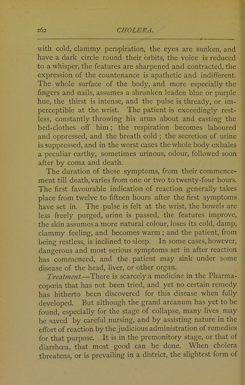 with cold, clammy perspiration, the eyes are sunken, and have a dark circle round their orbits, the voice is reduced to a whisper, the features are sharpened and contracted, the expression of the countenance is apathetic and indifferent. The whole surface of the body, and more especially the fingers and nails, assumes a shrunken leaden blue or purple hue, the thirst is intense, and the pulse is thready, or im- perceptible at the wrist. The patient is exceedingly rest- less, constantly throwing his arms about and casting the bed-clothes off him; the respiration becomes laboured and oppressed, and the breath cold ; the secretion of urine is suppressed, and in the worst cases the whole body exhales a peculiar earthy, sometimes urinous, odour, followed soon after by coma and death. The duration of these symptoms, from their commence- ment till death, varies from one or two to twenty-four hours. The first favourable indication of reaction generally takes place from twelve to fifteen hours after the first symptoms have set in. The pulse is felt at the wrist, the bowels are less freely purged, urine is passed, the features improve, the skin assumes a more natural colour, loses its cold, damp, clammy feeling, and becomes warm ; and the patient, from being restless, is inclined to sleep. In some cases, however, dangerous and most serious symptoms set in after reaction has commenced, and the patient may sink under some disease of the head, liver, or other organ. Treatment.—There is scarcely a medicine in the Pharma- copoeia that has not been tried, and yet no certain remedy has hitherto been discovered for this disease when fully developed. But although the grand arcanum has yet to be found, especially for the stage of collapse, many lives may be saved by careful nursing, and by assisting nature in the effort of reaction by the judicious administration of remedies for that purpose. It is in the premonitoiy stage, or that of diarrhoea, that most good can be done. When cholera threatens, or is prevailing in a district, the slightest form of