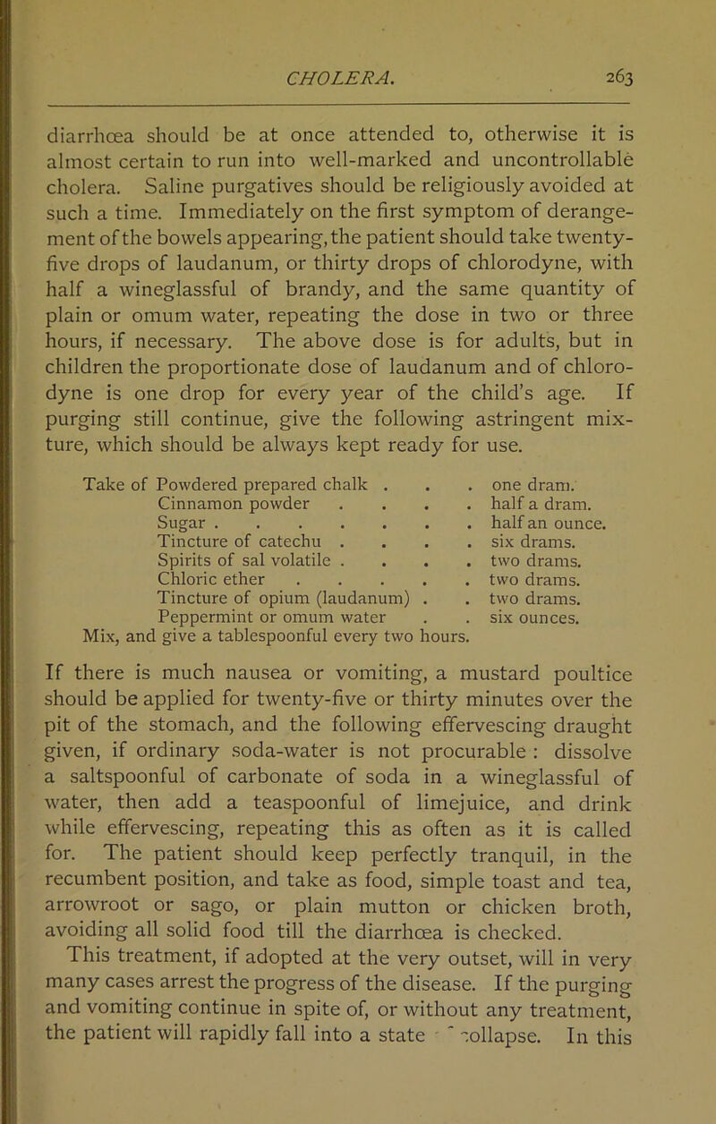 diarrhoea should be at once attended to, otherwise it is almost certain to run into well-marked and uncontrollable cholera. Saline purgatives should be religiously avoided at such a time. Immediately on the first symptom of derange- ment of the bowels appearing, the patient should take twenty- five drops of laudanum, or thirty drops of chlorodyne, with half a wineglassful of brandy, and the same quantity of plain or omum water, repeating the dose in two or three hours, if necessary. The above dose is for adults, but in children the proportionate dose of laudanum and of chloro- dyne is one drop for every year of the child’s age. If purging still continue, give the following astringent mix- ture, which should be always kept ready for use. Take of Powdered prepared chalk . Cinnamon powder . Sugar Tincture of catechu . Spirits of sal volatile . Chloric ether Tincture of opium (laudanum) . Peppermint or omum water Mix, and give a tablespoonful every two hours. one dram, half a dram, half an ounce, six drams, two drams, two drams, two drams, six ounces. If there is much nausea or vomiting, a mustard poultice should be applied for twenty-five or thirty minutes over the pit of the stomach, and the following effervescing draught given, if ordinary soda-water is not procurable : dissolve a saltspoonful of carbonate of soda in a wineglassful of water, then add a teaspoonful of limejuice, and drink while effervescing, repeating this as often as it is called for. The patient should keep perfectly tranquil, in the recumbent position, and take as food, simple toast and tea, arrowroot or sago, or plain mutton or chicken broth, avoiding all solid food till the diarrhoea is checked. This treatment, if adopted at the very outset, will in very many cases arrest the progress of the disease. If the purging and vomiting continue in spite of, or without any treatment, the patient will rapidly fall into a state ' collapse. In this