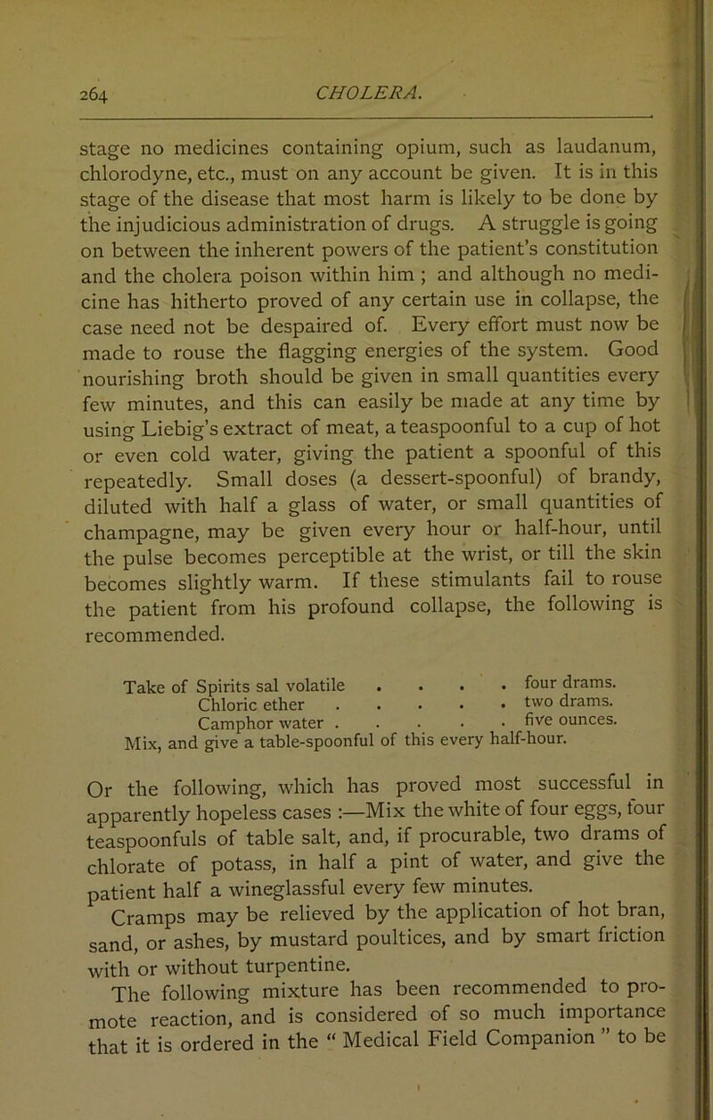 stage no medicines containing opium, such as laudanum, chlorodyne, etc., must on any account be given. It is in this stage of the disease that most harm is likely to be done by the injudicious administration of drugs. A struggle is going on between the inherent powers of the patient’s constitution and the cholera poison within him ; and although no medi- cine has hitherto proved of any certain use in collapse, the case need not be despaired of. Every effort must now be made to rouse the flagging energies of the system. Good nourishing broth should be given in small quantities every few minutes, and this can easily be made at any time by using Liebig’s extract of meat, a teaspoonful to a cup of hot or even cold water, giving the patient a spoonful of this repeatedly. Small doses (a dessert-spoonful) of brandy, diluted with half a glass of water, or small quantities of champagne, may be given every hour or half-hour, until the pulse becomes perceptible at the wrist, or till the skin becomes slightly warm. If these stimulants fail to rouse the patient from his profound collapse, the following is recommended. Take of Spirits sal volatile .... four drams. Chloric ether two drams. Camphor water . five ounces. Mix, and give a table-spoonful of this every half-hour. Or the following, which has proved most successful in apparently hopeless cases Mix the white of four eggs, four teaspoonfuls of table salt, and, if procurable, two drams of chlorate of potass, in half a pint of water, and give the patient half a wineglassful every few minutes. Cramps may be relieved by the application of hot bran, sand, or ashes, by mustard poultices, and by smart friction with or without turpentine. The following mixture has been recommended to pro- mote reaction, and is considered of so much importance that it is ordered in the “ Medical Field Companion ” to be