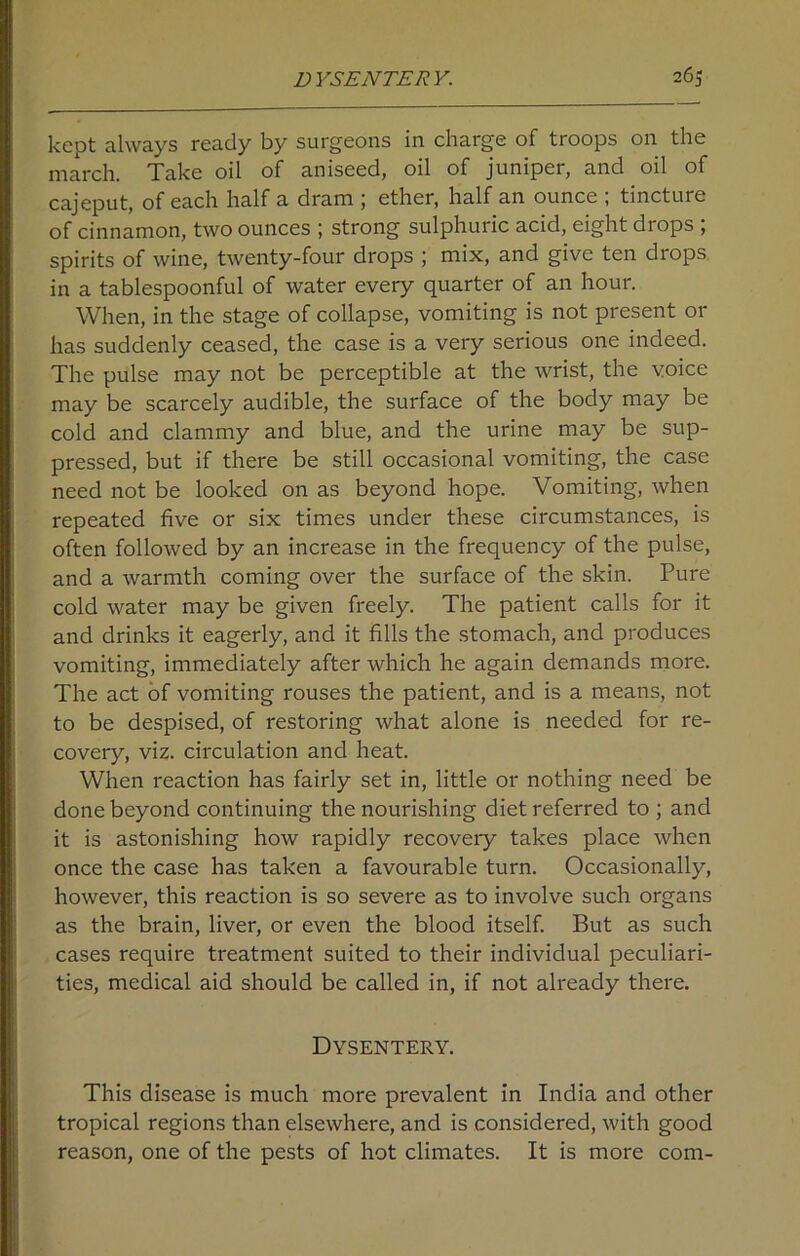 kept always ready by surgeons in charge of troops on the march. Take oil of aniseed, oil of juniper, and oil of cajeput, of each half a dram ; ether, half an ounce ; tincture of cinnamon, two ounces ; strong sulphuric acid, eight drops , spirits of wine, twenty-four drops ; mix, and give ten drops in a tablespoonful of water every quarter of an hour. When, in the stage of collapse, vomiting is not present or has suddenly ceased, the case is a very serious one indeed. The pulse may not be perceptible at the wrist, the voice may be scarcely audible, the surface of the body may be cold and clammy and blue, and the urine may be sup- pressed, but if there be still occasional vomiting, the case need not be looked on as beyond hope. Vomiting, when repeated five or six times under these circumstances, is often followed by an increase in the frequency of the pulse, and a warmth coming over the surface of the skin. Pure cold water may be given freely. The patient calls for it and drinks it eagerly, and it fills the stomach, and produces vomiting, immediately after which he again demands more. The act of vomiting rouses the patient, and is a means, not to be despised, of restoring what alone is needed for re- covery, viz. circulation and heat. When reaction has fairly set in, little or nothing need be done beyond continuing the nourishing diet referred to ; and it is astonishing how rapidly recovery takes place when once the case has taken a favourable turn. Occasionally, however, this reaction is so severe as to involve such organs as the brain, liver, or even the blood itself. But as such cases require treatment suited to their individual peculiari- ties, medical aid should be called in, if not already there. Dysentery. This disease is much more prevalent in India and other tropical regions than elsewhere, and is considered, with good reason, one of the pests of hot climates. It is more com-