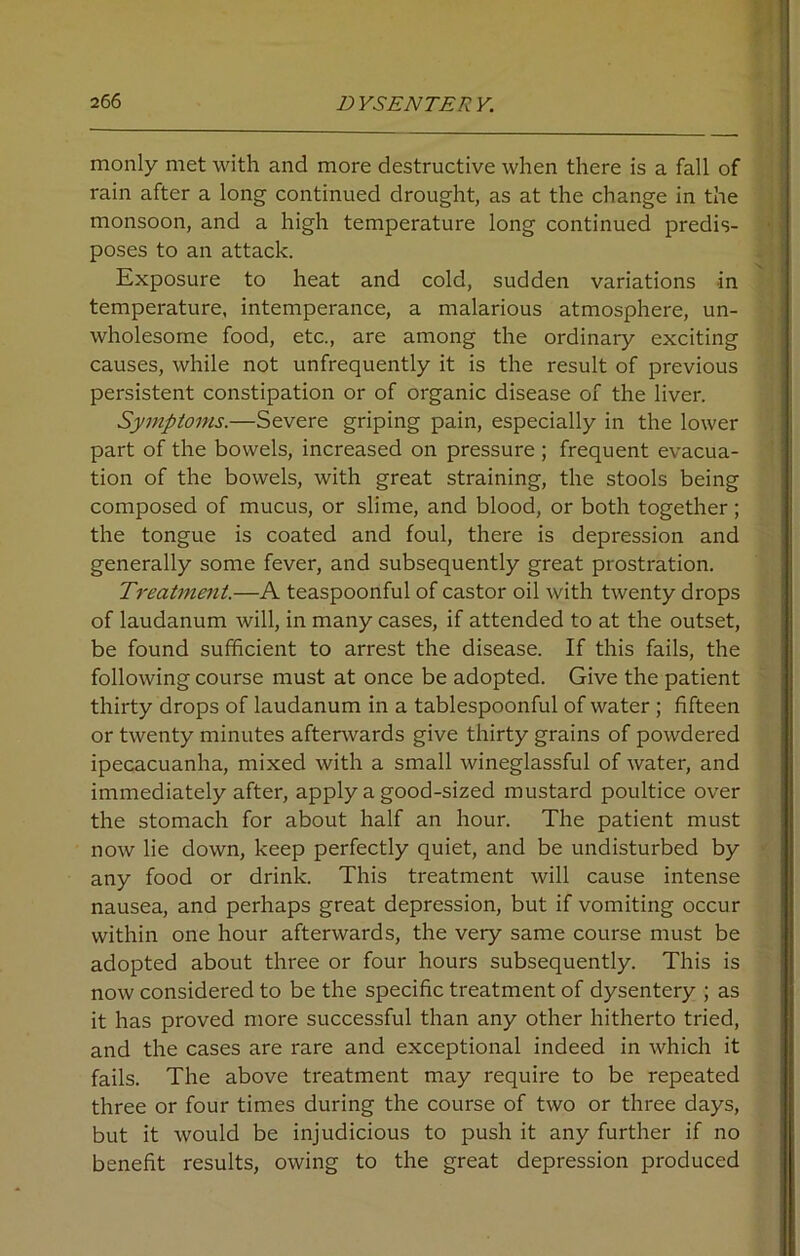 monly met with and more destructive when there is a fall of rain after a long continued drought, as at the change in the monsoon, and a high temperature long continued predis- poses to an attack. Exposure to heat and cold, sudden variations in temperature, intemperance, a malarious atmosphere, un- wholesome food, etc., are among the ordinary exciting causes, while not unfrequently it is the result of previous persistent constipation or of organic disease of the liver. Symptoms.—Severe griping pain, especially in the lower part of the bowels, increased on pressure; frequent evacua- tion of the bowels, with great straining, the stools being composed of mucus, or slime, and blood, or both together; the tongue is coated and foul, there is depression and generally some fever, and subsequently great prostration. Treatment.—A teaspoonful of castor oil with twenty drops of laudanum will, in many cases, if attended to at the outset, be found sufficient to arrest the disease. If this fails, the following course must at once be adopted. Give the patient thirty drops of laudanum in a tablespoonful of water ; fifteen or twenty minutes afterwards give thirty grains of powdered ipecacuanha, mixed with a small wineglassful of water, and immediately after, apply a good-sized mustard poultice over the stomach for about half an hour. The patient must now lie down, keep perfectly quiet, and be undisturbed by any food or drink. This treatment will cause intense nausea, and perhaps great depression, but if vomiting occur within one hour afterwards, the very same course must be adopted about three or four hours subsequently. This is now considered to be the specific treatment of dysentery ; as it has proved more successful than any other hitherto tried, and the cases are rare and exceptional indeed in which it fails. The above treatment may require to be repeated three or four times during the course of two or three days, but it would be injudicious to push it any further if no benefit results, owing to the great depression produced