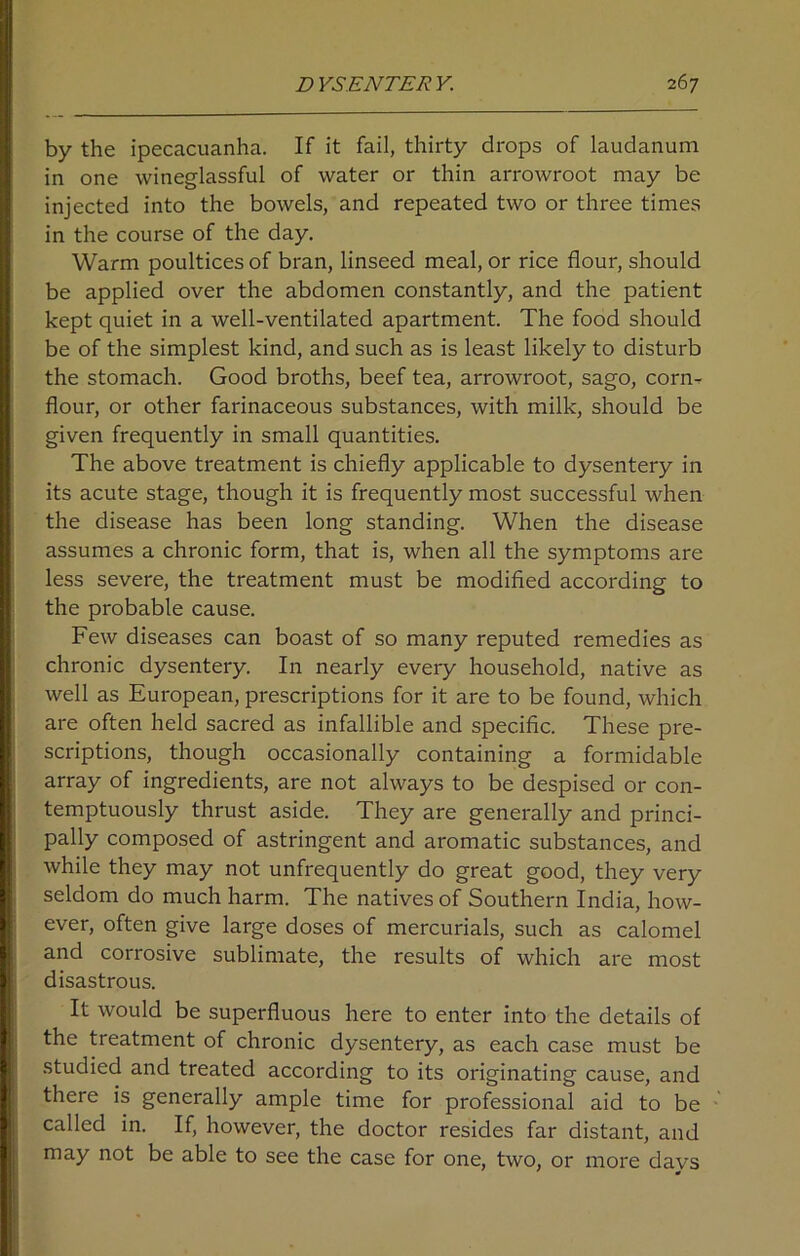 by the ipecacuanha. If it fail, thirty drops of laudanum in one wineglassful of water or thin arrowroot may be injected into the bowels, and repeated two or three times in the course of the day. Warm poultices of bran, linseed meal, or rice flour, should be applied over the abdomen constantly, and the patient kept quiet in a well-ventilated apartment. The food should be of the simplest kind, and such as is least likely to disturb the stomach. Good broths, beef tea, arrowroot, sago, corm flour, or other farinaceous substances, with milk, should be given frequently in small quantities. The above treatment is chiefly applicable to dysentery in its acute stage, though it is frequently most successful when the disease has been long standing. When the disease assumes a chronic form, that is, when all the symptoms are less severe, the treatment must be modified according to the probable cause. Few diseases can boast of so many reputed remedies as chronic dysentery. In nearly every household, native as well as European, prescriptions for it are to be found, which are often held sacred as infallible and specific. These pre- scriptions, though occasionally containing a formidable array of ingredients, are not always to be despised or con- temptuously thrust aside. They are generally and princi- pally composed of astringent and aromatic substances, and while they may not unfrequently do great good, they very seldom do much harm. The natives of Southern India, how- ever, often give large doses of mercurials, such as calomel and corrosive sublimate, the results of which are most disastrous. It would be superfluous here to enter into the details of the treatment of chronic dysentery, as each case must be studied and treated according to its originating cause, and there is generally ample time for professional aid to be called in. If, however, the doctor resides far distant, and may not be able to see the case for one, two, or more days