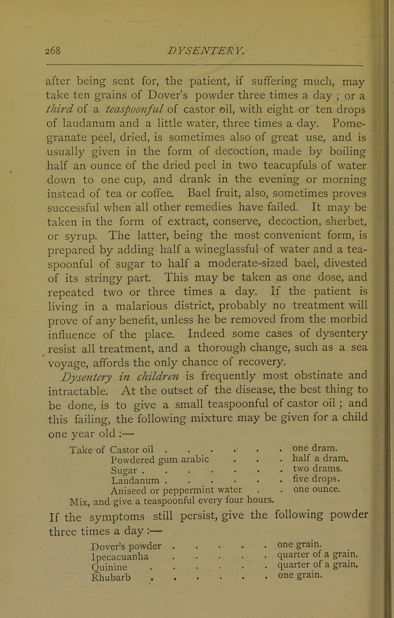 after being sent for, the patient, if suffering much, may take ten grains of Dover’s powder three times a day ; or a third of a teaspoonful of castor oil, with eight or ten drops of laudanum and a little water, three times a day. Pome- granate peel, dried, is sometimes also of great use, and is usually given in the form of decoction, made by boiling half an ounce of the dried peel in two teacupfuls of water down to one cup, and drank in the evening or morning instead of tea or coffee. Bael fruit, also, sometimes proves successful when all other remedies have failed. It may be taken in the form of extract, conserve, decoction, sherbet, or syrup. The latter, being the most convenient form, is prepared by adding half a wineglassful of water and a tea- spoonful of sugar to half a moderate-sized bael, divested of its stringy part. This may be taken as one dose, and repeated two or three times a day. If the patient is living in a malarious district, probably no treatment will prove of any benefit, unless he be removed from the morbid influence of the place. Indeed some cases of dysentery resist all treatment, and a thorough change, such as a sea voyage, affords the only chance of recovery. Dysentery in children is frequently most obstinate and intractable. At the outset of the disease, the best thing to be done, is to give a small teaspoonful of castor oil ; and this failing, the following mixture may be given for a child one year old :— Take of Castor oil . . . . . .one dram. Powdered gum arabic . . . half a dram. Sugar two drams. Laudanum five drops. Aniseed or peppermint water . . one ounce. Mix, and give a teaspoonful every four hours. If the symptoms still persist, give the following powder three times a day :— Dover's powder Ipecacuanha Quinine Rhubarb one grain, quarter of a grain, quarter of a grain, one grain.