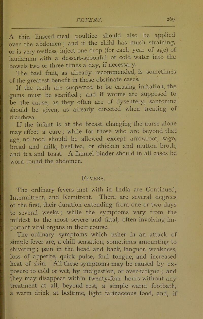 A thin linseed-meal poultice should also be applied over the abdomen ; and if the child has much straining, or is very restless, inject one drop (for each yeai of age) of laudanum with a dessert-spoonful of cold water into the bowels two or three times a day, if necessary. The bael fruit, as already recommended, is sometimes of the greatest benefit in these obstinate cases. If the teeth are suspected to be causing irritation, the gums must be scarified ; and if worms are supposed to be the cause, as they often are of dysentery, santonine should be given, as already directed when treating of diarrhoea. If the infant is at the breast, changing the nurse alone may effect a cure; while for those who are beyond that age, no food should be allowed except arrowroot, sago, bread and milk, beef-tea, or chicken and mutton broth, and tea and toast. A flannel binder should in all cases be worn round the abdomen. Fevers. The ordinary fevers met with in India are Continued, Intermittent, and Remittent. There are several degrees of the first, their duration extending from one or two days to several weeks; while the symptoms vary from the mildest to the most severe and fatal, often involving im- portant vital organs in their course. The ordinary symptoms which usher in an attack of simple fever are, a chill sensation, sometimes amounting to shivering ; pain in the head and back, languor, weakness, loss of appetite, quick pulse, foul tongue, and increased heat of skin. All these symptoms may be caused by ex- posure to cold or wet, by indigestion, or over-fatigue ; and they may disappear within twenty-four hours without any treatment at all, beyond rest, a simple warm footbath, a warm drink at bedtime, light farinaceous food, and, if