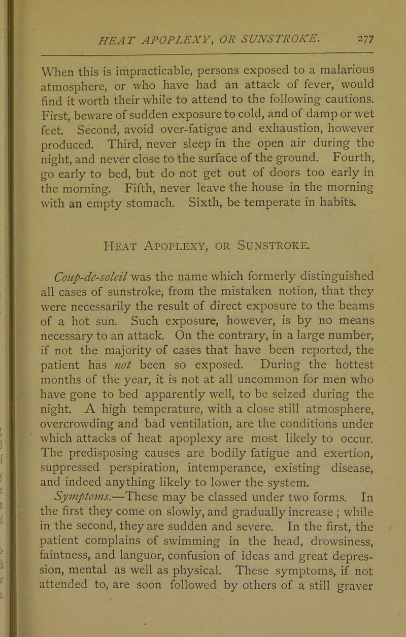 When this is impracticable, persons exposed to a malarious atmosphere, or who have had an attack of fever, would find it worth their while to attend to the following cautions. First, beware of sudden exposure to cold, and of damp or wet feet. Second, avoid over-fatigue and exhaustion, however produced. Third, never sleep in the open air during the night, and never close to the surface of the ground. Fourth, go early to bed, but do not get out of doors too early in the morning. Fifth, never leave the house in the morning with an empty stomach. Sixth, be temperate in habits. Heat Apoplexy, or Sunstroke. Coup-dc-soleil was the name which formerly distinguished all cases of sunstroke, from the mistaken notion, that they were necessarily the result of direct exposure to the beams of a hot sun. Such exposure, however, is by no means necessary to an attack. On the contrary, in a large number, if not the majority of cases that have been reported, the patient has not been so exposed. During the hottest months of the year, it is not at all uncommon for men who have gone to bed apparently well, to be seized during the night. A high temperature, with a close still atmosphere, overcrowding and bad ventilation, are the conditions under which attacks of heat apoplexy are most likely to occur. The predisposing causes are bodily fatigue and exertion, suppressed perspiration, intemperance, existing disease, and indeed anything likely to lower the system. Symptoms.—These may be classed under two forms. In the first they come on slowly, and gradually increase ; while in the second, they are sudden and severe. In the first, the patient complains of swimming in the head, drowsiness, faintness, and languor, confusion of ideas and great depres- sion, mental as well as physical. These symptoms, if not attended to, are soon followed by others of a still graver