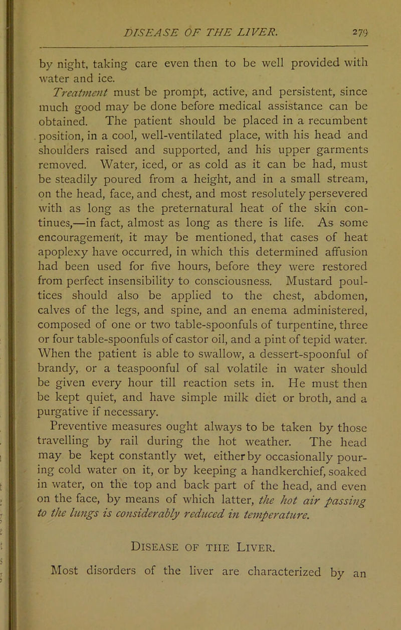 by night, taking care even then to be well provided with water and ice. Treatment must be prompt, active, and persistent, since much good may be done before medical assistance can be obtained. The patient should be placed in a recumbent position, in a cool, well-ventilated place, with his head and shoulders raised and supported, and his upper garments removed. Water, iced, or as cold as it can be had, must be steadily poured from a height, and in a small stream, on the head, face, and chest, and most resolutely persevered with as long as the preternatural heat of the skin con- tinues,—in fact, almost as long as there is life. As some encouragement, it may be mentioned, that cases of heat apoplexy have occurred, in which this determined affusion had been used for five hours, before they were restored from perfect insensibility to consciousness. Mustard poul- tices should also be applied to the chest, abdomen, calves of the legs, and spine, and an enema administered, composed of one or two table-spoonfuls of turpentine, three or four table-spoonfuls of castor oil, and a pint of tepid water. When the patient is able to swallow, a dessert-spoonful of brandy, or a teaspoonful of sal volatile in water should be given every hour till reaction sets in. He must then be kept quiet, and have simple milk diet or broth, and a purgative if necessary. Preventive measures ought always to be taken by those travelling by rail during the hot weather. The head may be kept constantly wet, either by occasionally pour- ing cold water on it, or by keeping a handkerchief, soaked in water, on the top and back part of the head, and even on the face, by means of which latter, the hot air passing to the lungs is considerably reduced in temperature. Disease of the Liver. Most disorders of the liver are characterized by an