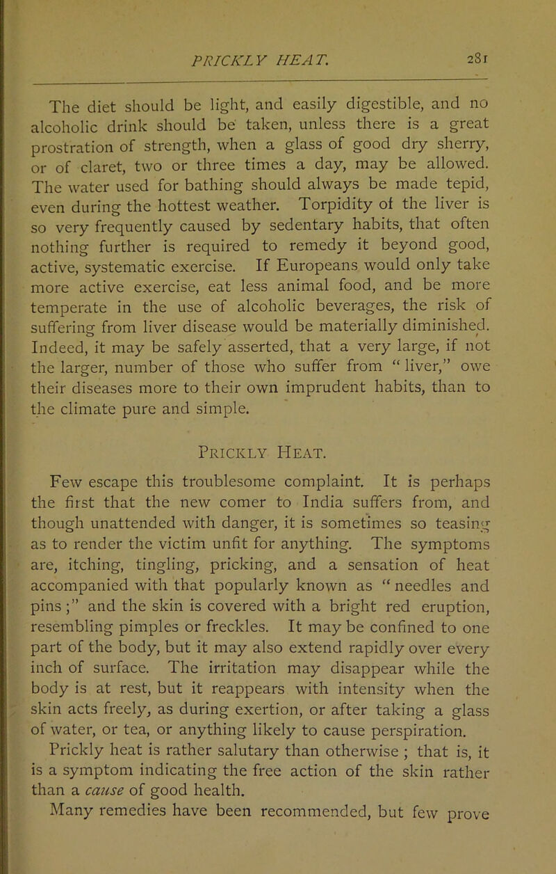 The diet should be light, and easily digestible, and no alcoholic drink should be taken, unless there is a great prostration of strength, when a glass of good dry sherry, or of claret, two or three times a day, may be allowed. The water used for bathing should always be made tepid, even during the hottest weather. Torpidity of the liver is so very frequently caused by sedentary habits, that often nothing further is required to remedy it beyond good, active, systematic exercise. If Europeans would only take more active exercise, eat less animal food, and be more temperate in the use of alcoholic beverages, the risk of suffering from liver disease would be materially diminished. Indeed, it may be safely asserted, that a very large, if not the larger, number of those who suffer from “ liver,” owe their diseases more to their own imprudent habits, than to the climate pure and simple. Prickly Heat. Few escape this troublesome complaint. It is perhaps the first that the new comer to India suffers from, and though unattended with danger, it is sometimes so teasing as to render the victim unfit for anything. The symptoms are, itching, tingling, pricking, and a sensation of heat accompanied with that popularly known as “ needles and pins and the skin is covered with a bright red eruption, resembling pimples or freckles. It may be confined to one part of the body, but it may also extend rapidly over every inch of surface. The irritation may disappear while the body is at rest, but it reappears with intensity when the skin acts freely, as during exertion, or after taking a glass of water, or tea, or anything likely to cause perspiration. Prickly heat is rather salutary than otherwise ; that is, it is a symptom indicating the free action of the skin rather than a cause of good health. Many remedies have been recommended, but few prove