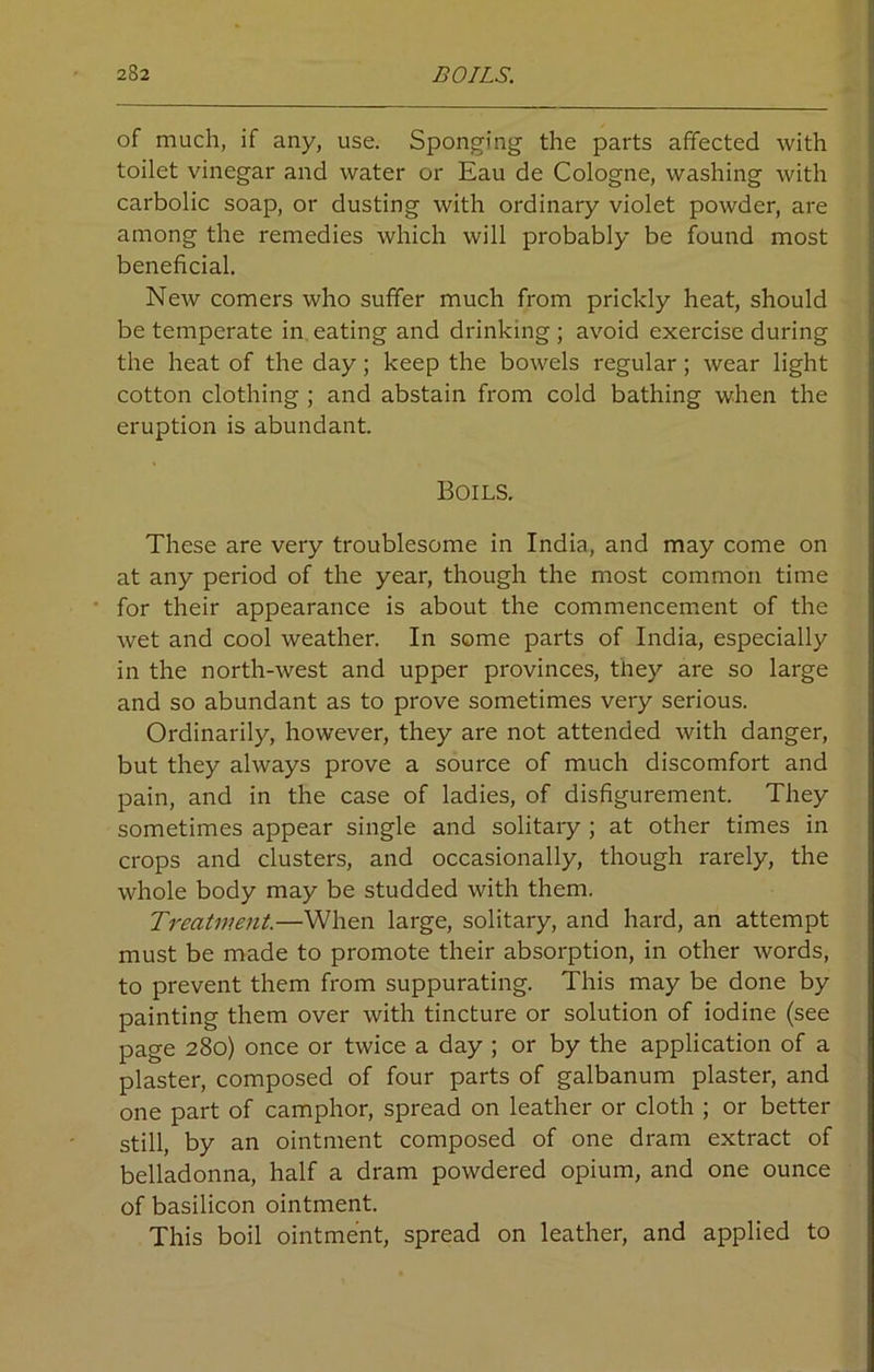 of much, if any, use. Sponging the parts affected with toilet vinegar and water or Eau de Cologne, washing with carbolic soap, or dusting with ordinary violet powder, are among the remedies which will probably be found most beneficial. New comers who suffer much from prickly heat, should be temperate in eating and drinking; avoid exercise during the heat of the day; keep the bowels regular; wear light cotton clothing ; and abstain from cold bathing when the eruption is abundant. Boils. These are very troublesome in India, and may come on at any period of the year, though the most common time for their appearance is about the commencement of the wet and cool weather. In some parts of India, especially in the north-west and upper provinces, they are so large and so abundant as to prove sometimes very serious. Ordinarily, however, they are not attended with danger, but they always prove a source of much discomfort and pain, and in the case of ladies, of disfigurement. They sometimes appear single and solitary ; at other times in crops and clusters, and occasionally, though rarely, the whole body may be studded with them. Treatment.—When large, solitary, and hard, an attempt must be made to promote their absorption, in other words, to prevent them from suppurating. This may be done by painting them over with tincture or solution of iodine (see page 280) once or twice a day ; or by the application of a plaster, composed of four parts of galbanum plaster, and one part of camphor, spread on leather or cloth ; or better still, by an ointment composed of one dram extract of belladonna, half a dram powdered opium, and one ounce of basilicon ointment. This boil ointment, spread on leather, and applied to