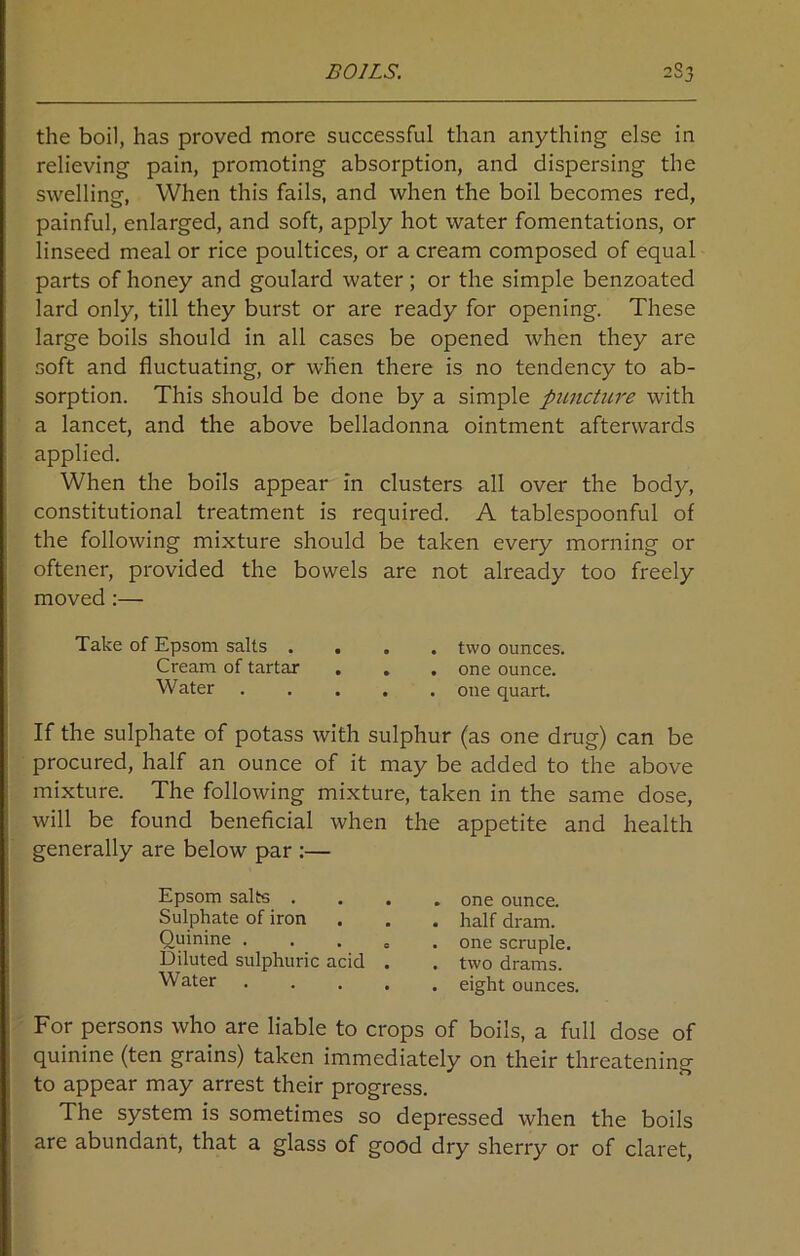 the boil, has proved more successful than anything else in relieving pain, promoting absorption, and dispersing the swelling, When this fails, and when the boil becomes red, painful, enlarged, and soft, apply hot water fomentations, or linseed meal or rice poultices, or a cream composed of equal parts of honey and goulard water; or the simple benzoated lard only, till they burst or are ready for opening. These large boils should in all cases be opened when they are soft and fluctuating, or when there is no tendency to ab- sorption. This should be done by a simple puncture with a lancet, and the above belladonna ointment afterwards applied. When the boils appear in clusters all over the body, constitutional treatment is required. A tablespoonful of the following mixture should be taken every morning or oftener, provided the bowels are not already too freely moved :— Take of Epsom salts .... two ounces. Cream of tartar . . . one ounce. Water one quart. If the sulphate of potass with sulphur (as one drug) can be procured, half an ounce of it may be added to the above mixture. The following mixture, taken in the same dose, will be found beneficial when the appetite and health generally are below par :— Epsom salts . Sulphate of iron Quinine . Diluted sulphuric acid Water one ounce, half dram, one scruple, two drams, eight ounces, For persons who are liable to crops of boils, a full dose of quinine (ten grains) taken immediately on their threatening to appear may arrest their progress. The system is sometimes so depressed when the boils are abundant, that a glass of good dry sherry or of claret,