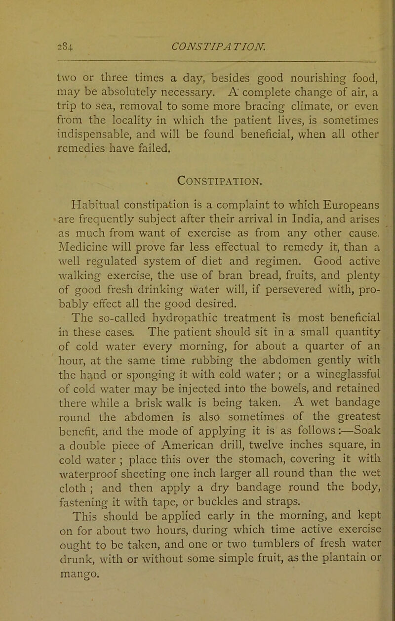 c84 CONSTIPA TION. two or three times a day, besides good nourishing food, may be absolutely necessary. A complete change of air, a trip to sea, removal to some more bracing climate, or even from the locality in which the patient lives, is sometimes indispensable, and will be found beneficial, when all other remedies have failed. Constipation. Habitual constipation is a complaint to which Europeans are frequently subject after their arrival in India, and arises as much from want of exercise as from any other cause. Medicine will prove far less effectual to remedy it, than a well regulated system of diet and regimen. Good active walking exercise, the use of bran bread, fruits, and plenty of good fresh drinking water will, if persevered with, pro- bably effect all the good desired. The so-called hydropathic treatment is most beneficial in these cases. The patient should sit in a small quantity of cold water every morning, for about a quarter of an hour, at the same time rubbing the abdomen gently with the hand or sponging it with cold water; or a wineglassful of cold water may be injected into the bowels, and retained there while a brisk walk is being taken. A wet bandage round the abdomen is also sometimes of the greatest benefit, and the mode of applying it is as follows:—Soak a double piece of American drill, twelve inches square, in cold water ; place this over the stomach, covering it with waterproof sheeting one inch larger all round than the wet cloth ; and then apply a dry bandage round the body, fastening it with tape, or buckles and straps. This should be applied early in the morning, and kept on for about two hours, during which time active exercise ought to be taken, and one or two tumblers of fresh water drunk, with or without some simple fruit, as the plantain or mango.