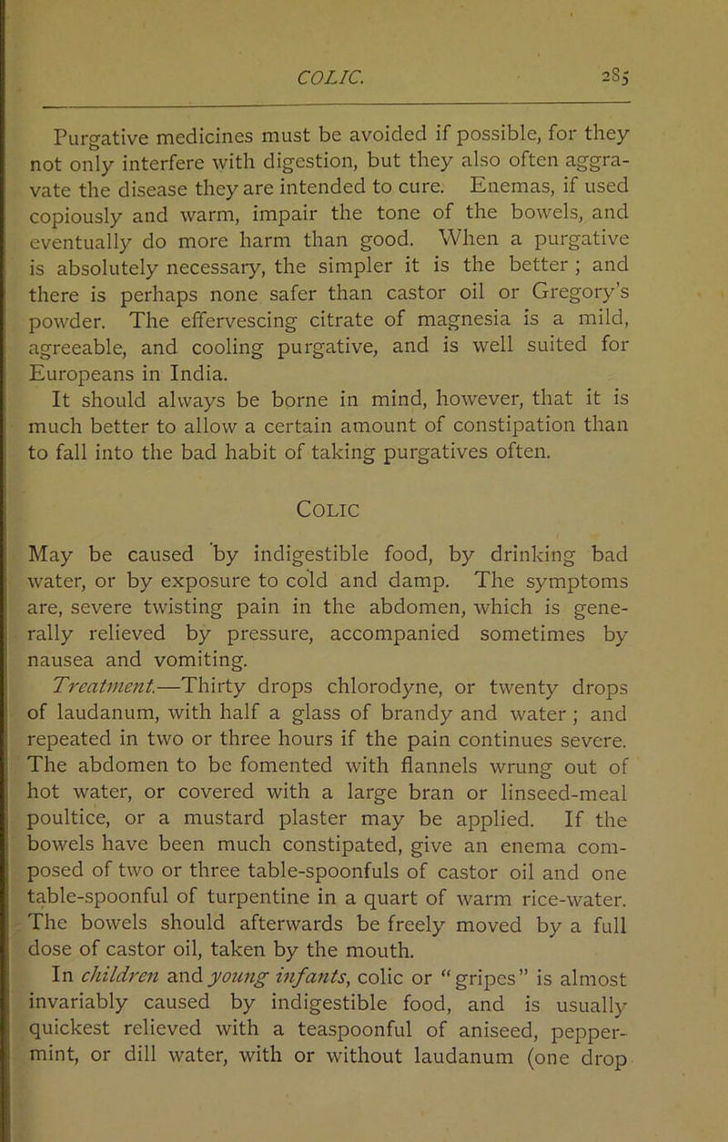 Purgative medicines must be avoided if possible, for they not only interfere with digestion, but they also often aggra- vate the disease they are intended to cure. Enemas, if used copiously and warm, impair the tone of the bowels, and eventually do more harm than good. When a purgative is absolutely necessary, the simpler it is the better ; and there is perhaps none safer than castor oil or Gregory’s powder. The effervescing citrate of magnesia is a mild, agreeable, and cooling purgative, and is well suited for Europeans in India. It should always be borne in mind, however, that it is much better to allow a certain amount of constipation than to fall into the bad habit of taking purgatives often. Colic May be caused by indigestible food, by drinking bad water, or by exposure to cold and damp. The symptoms are, severe twisting pain in the abdomen, which is gene- rally relieved by pressure, accompanied sometimes by nausea and vomiting. Treatment.—Thirty drops chlorodyne, or twenty drops of laudanum, with half a glass of brandy and water ; and repeated in two or three hours if the pain continues severe. The abdomen to be fomented with flannels wrung out of hot water, or covered with a large bran or linseed-meal poultice, or a mustard plaster may be applied. If the bowels have been much constipated, give an enema com- posed of two or three table-spoonfuls of castor oil and one table-spoonful of turpentine in a quart of warm rice-water. The bowels should afterwards be freely moved by a full dose of castor oil, taken by the mouth. In children and young infants, colic or “gripes” is almost invariably caused by indigestible food, and is usually quickest relieved with a teaspoonful of aniseed, pepper- mint, or dill water, with or without laudanum (one drop