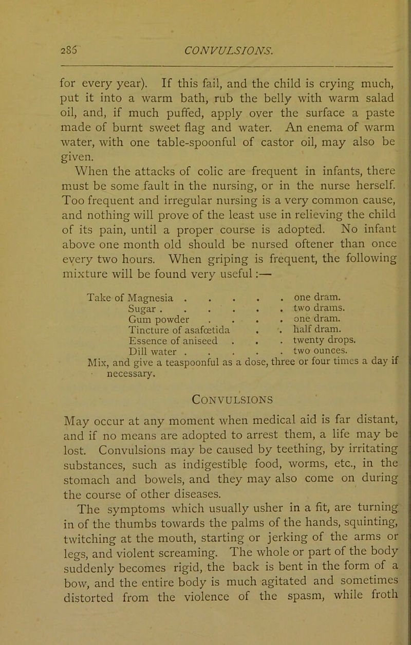 for every year). If this fail, and the child is crying much, put it into a warm bath, rub the belly with warm salad oil, and, if much puffed, apply over the surface a paste made of burnt sweet flag and water. An enema of warm water, with one table-spoonful of castor oil, may also be given. When the attacks of colic are frequent in infants, there must be some fault in the nursing, or in the nurse herself. Too frequent and irregular nursing is a very common cause, and nothing will prove of the least use in relieving the child of its pain, until a proper course is adopted. No infant above one month old should be nursed oftener than once every two hours. When griping is frequent, the following mixture will be found very useful:— Take of Magnesia . Sugar. Gum powder Tincture of asafoetida Essence of aniseed Dill water . Mix, and give a teaspoonful as necessary. . . one dram. . . two drams. . . one dram. . . half dram. . . twenty drops. . . two ounces, dose, three or four times a day if Convulsions May occur at any moment when medical aid is far distant, and if no means are adopted to arrest them, a life may be lost. Convulsions may be caused by teething, by irritating substances, such as indigestible food, worms, etc., in the stomach and bowels, and they may also come on during the course of other diseases. The symptoms which usually usher in a fit, are turning, in of the thumbs towards the palms of the hands, squinting, twitching at the mouth, starting or jerking of the arms or legs, and violent screaming. The whole or part of the body suddenly becomes rigid, the back is bent in the form of a bow, and the entire body is much agitated and sometimes distorted from the violence of the spasm, while froth