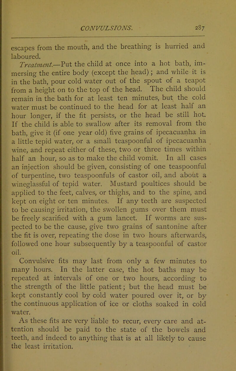 escapes from the mouth, and the breathing is hurried and laboured. Treatment.—Put the child at once into a hot bath, im- mersing the entire body (except the head); and while it is in the bath, pour cold water out of the spout of a teapot from a height on to the top of the head. The child should remain in the bath for at least ten minutes, but the cold water must be continued to the head for at least half an hour longer, if the fit persists, or the head be still hot. If the child is able to swallow after its removal from the bath, give it (if one year old) five grains of ipecacuanha in a little tepid water, or a small teaspoonful of ipecacuanha wine, and repeat either of these, two or three times within half an hour, so as to make the child vomit. In all cases an injection should be given, consisting of one teaspoonful of turpentine, two teaspoonfuls of castor oil, and about a wineglassful of tepid water. Mustard poultices should be applied to the feet, calves, or thighs, and to the spine, and kept on eight or ten minutes. If any teeth are suspected to be causing irritation, the swollen gums over them must be freely scarified with a gum lancet. If worms are sus- pected to be the cause, give two grains of santonine after the fit is over, repeating the dose in two hours afterwards, followed one hour subsequently by a teaspoonful of castor oil. Convulsive fits may last from only a few minutes to many hours. In the latter case, the hot baths may be repeated at intervals of one or two hours, according to the strength of the little patient; but the head must be kept constantly cool by cold water poured over it, or by the continuous application of ice or cloths soaked in cold water. As these fits are very liable to recur, every care and at- tention should be paid to the state of the bowels and teeth, and indeed to anything that is at all likely to cause the least irritation.