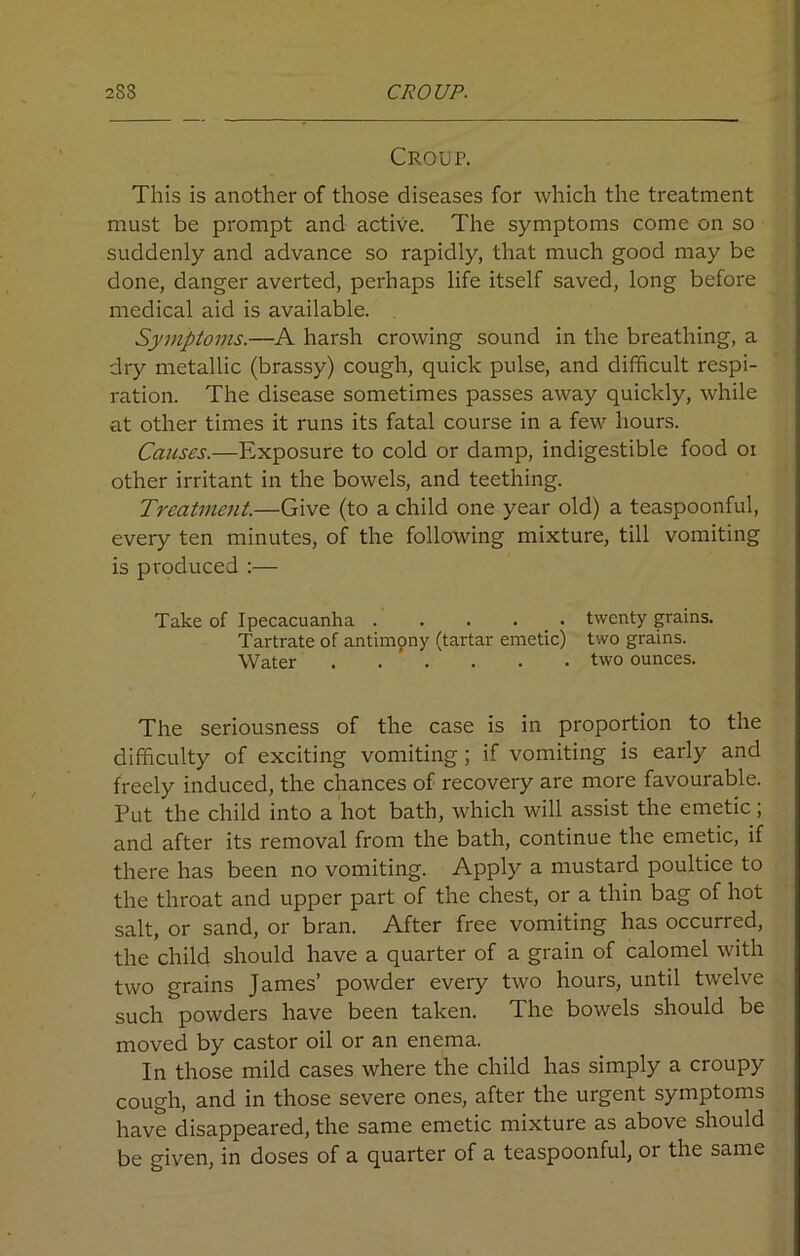 2SS CROUP. Croup. This is another of those diseases for which the treatment must be prompt and active. The symptoms come on so suddenly and advance so rapidly, that much good may be done, danger averted, perhaps life itself saved, long before medical aid is available. Symptoms.—A harsh crowing sound in the breathing, a dry metallic (brassy) cough, quick pulse, and difficult respi- I'ation. The disease sometimes passes away quickly, while at other times it runs its fatal course in a few hours. Causes.—Exposure to cold or damp, indigestible food oi other irritant in the bowels, and teething. Treatment.—Give (to a child one year old) a teaspoonful, every ten minutes, of the following mixture, till vomiting is produced :— Take of Ipecacuanha twenty grains. Tartrate of antimony (tartar emetic) two grains. Water . . . . . . two ounces. The seriousness of the case is in proportion to the difficulty of exciting vomiting ; if vomiting is early and freely induced, the chances of recovery are more favourable. Put the child into a hot bath, which will assist the emetic; and after its removal from the bath, continue the emetic, if there has been no vomiting. Apply a mustard poultice to the throat and upper part of the chest, or a thin bag of hot salt, or sand, or bran. After free vomiting has occurred, the child should have a quarter of a grain of calomel with two grains James’ powder every two hours, until twelve such powders have been taken. The bowels should be moved by castor oil or an enema. In those mild cases where the child has simply a croupy cough, and in those severe ones, after the urgent symptoms have disappeared, the same emetic mixture as above should be given, in doses of a quarter of a teaspoonful, or the same