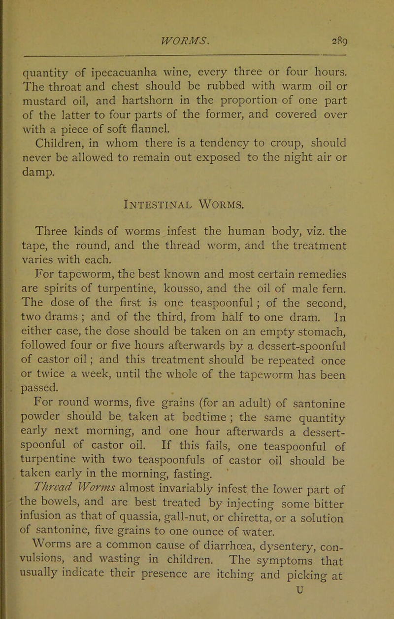 quantity of ipecacuanha wine, every three or four hours. The throat and chest should be rubbed with warm oil or mustard oil, and hartshorn in the proportion of one part of the latter to four parts of the former, and covered over with a piece of soft flannel. Children, in whom there is a tendency to croup, should never be allowed to remain out exposed to the night air or damp. Intestinal Worms. Three kinds of worms infest the human body, viz. the tape, the round, and the thread worm, and the treatment varies with each. For tapeworm, the best known and most certain remedies are spirits of turpentine, kousso, and the oil of male fern. The dose of the first is one teaspoonful; of the second, two drams ; and of the third, from half to one dram. In either case, the dose should be taken on an empty stomach, followed four or five hours afterwards by a dessert-spoonful of castor oil; and this treatment should be repeated once or twice a week, until the whole of the tapeworm has been passed. For round worms, five grains (for an adult) of santonine powder should be taken at bedtime ; the same quantity early next morning, and one hour afterwards a dessert- spoonful of castor oil. If this fails, one teaspoonful of turpentine with two teaspoonfuls of castor oil should be taken early in the morning, fasting. Thread Worms almost invariably infest the lower part of the bowels, and are best treated by injecting some bitter infusion as that of quassia, gall-nut, or chiretta, or a solution of santonine, five grains to one ounce of water. Worms are a common cause of diarrhoea, dysentery, con- vulsions, and wasting in children. The symptoms that usually indicate their presence are itching and picking at U