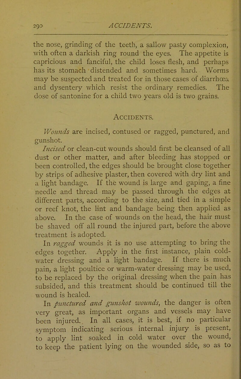 2C)0 ACCIDENTS. the nose, grinding of the teeth, a sallow pasty complexion, with often a darkish ring round the eyes. The appetite is capricious and fanciful, the child loses flesh, and perhaps has its stomach distended and sometimes hard. Worms may be suspected and treated for in those cases of diarrhcea and dysentery which resist the ordinary remedies. The dose of santonine for a child two years old is two grains. Accidents. Wounds are incised, contused or ragged, punctured, and gunshot. Incised or clean-cut wounds should first be cleansed of all dust or other matter, and after bleeding has stopped or been controlled, the edges should be brought close together by strips of adhesive plaster, then covered with dry lint and a light bandage. If the wound is large and gaping, a fine needle and thread may be passed through the edges at different parts, according to the size, and tied in a simple or reef knot, the lint and bandage being then applied as above. In the case of wounds on the head, the hair must be shaved off all round the injured part, before the above treatment is adopted. In ragged wounds it is no use attempting to bring the edges together. Apply in the first instance, plain cold- water dressing and a light bandage. If there is much pain, a light poultice or warm-water dressing may be used, to be replaced by the original dressing when the pain has subsided, and this treatment should be continued till the wound is healed. In punctured and gunshot wounds, the danger is often very great, as important organs and vessels may have been injured.. In all cases, it is best, if no particular symptom indicating serious internal injury is present, to apply lint soaked in cold water over the wound, to keep the patient lying on the wounded side, so as to