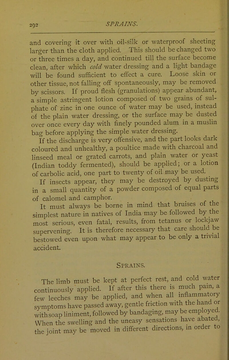 SPRAINS. and covering it over with oil-silk or waterproof sheeting larger than the cloth applied. This should be changed two or three times a day, and continued till the surface become clean, after which cold water dressing and a light bandage will be found sufficient to effect a cure. Loose skin or other tissue, not falling off spontaneously, may be removed by scissors. If proud flesh (granulations) appear abundant, a simple astringent lotion composed of two grains of sul- phate of zinc in one ounce of water may be used, instead of the plain water dressing, or the surface may be dusted over once every day with finely pounded alum in a muslin bag before applying the simple water dressing. If the discharge is very offensive, and the part looks dark coloured and unhealthy, a poultice made with charcoal and linseed meal or grated carrots, and plain water or yeast (Indian toddy fermented), should be applied; or a lotion of carbolic acid, one part to twenty of oil may be used. . If insects appear, they may be destroyed by dusting in a small quantity of a powder composed of equal parts of calomel and camphor. It must always be borne in mind that bruises of the simplest nature in natives of India may be followed by the most serious, even fatal, results, from tetanus or lockjaw supervening. It is therefore necessaiy that care should be bestowed even upon what may appear to be only a trivial accident. Sprains. The limb must be kept at perfect rest, and cold water continuously applied. If after this there is much pain, a few leeches may be applied, and when all inflammatory symptoms have passed away, gentle friction with the hand or withsoap liniment, followed by bandaging, may be employed. When the swelling and the uneasy sensations have abated, the joint may be moved in different directions, in order to