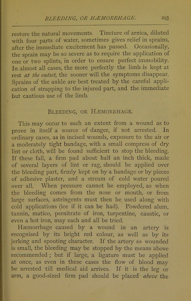 restore the natural movements. Tincture of arnica, diluted with four parts of water, sometimes gives relief in sprains, after the immediate excitement has passed. Occasionally, the sprain may be so severe as to require the application of one or two splints, in order to ensure perfect immobility. In almost all cases, the more perfectly the limb is kept at rest at the outset, the sooner will the symptoms disappear. Sprains of the ankle are best treated by the careful appli- cation of strapping to the injured part, and the immediate but cautious use of the limb. Bleeding, or Haemorrhage. This may occur to such an extent from a wound as to prove in itself a source of danger, if not arrested. In ordinary cases, as in incised wounds, exposure to the air or a moderately tight bandage, with a small compress of dry- lint or cloth, will be found sufficient to stop the bleeding. If these fail, a firm pad about half an inch thick, made of several layers of lint or rag, should be applied over the bleeding part, firmly kept on by a bandage or by pieces of adhesive plaster, and a stream of cold water poured over all. When pressure cannot be employed, as when the bleeding comes from the nose or mouth, or from large surfaces, astringents must then be used along with cold applications (ice if it can be had). Powdered alum, tannin, matico, pernitrate of iron, turpentine, caustic, or even a hot iron, may each and all be tried. Haemorrhage caused by a wound in an artery is recognised by its bright red colour, as well as by its jerking and spouting character. If the artery so wounded is small, the bleeding may be stopped by the means above recommended ; but if large, a ligature must be applied at once, as even in these cases the flow of blood may be arrested till medical aid arrives. If it is the leg or arm, a good-sized firm pad should be placed above the