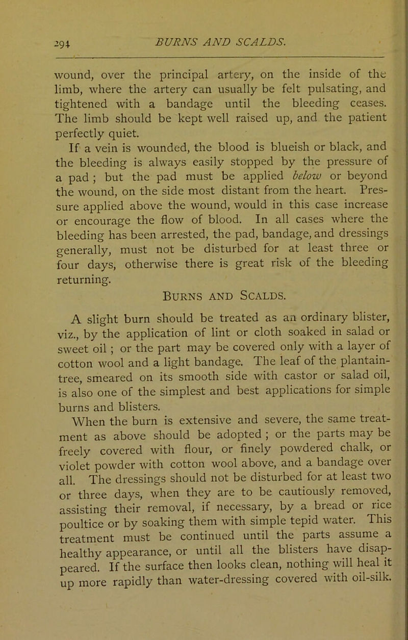 -94 BURNS AND SCALDS. wound, over the principal artery, on the inside of the limb, where the artery can usually be felt pulsating, and tightened with a bandage until the bleeding ceases. The limb should be kept well raised up, and the patient perfectly quiet. If a vein is wounded, the blood is blueish or black, and the bleeding is always easily stopped by the pressure of a pad ; but the pad must be applied below or beyond the wound, on the side most distant from the heart. Pres- sure applied above the wound, would in this case increase or encourage the flow of blood. In all cases where the bleeding has been arrested, the pad, bandage, and dressings generally, must not be disturbed for at least three or four days, otherwise there is great risk of the bleeding returning. Burns and Scalds. A slight burn should be treated as an ordinary blister, viz., by the application of lint or cloth soaked in salad or sweet oil ; or the part may be covered only with a layer of cotton wool and a light bandage. The leaf of the plantain- tree, smeared on its smooth side with castor or salad oil, is also one of the simplest and best applications for simple burns and blisters. When the burn is extensive and severe, the same treat- ment as above should be adopted ; or the parts may be freely covered with flour, or finely powdered chalk, or violet powder with cotton wool above, and a bandage over all. The dressings should not be disturbed for at least two or three days, when they are to be cautiously removed, assisting their removal, if necessary, by a bread or rice poultice or by soaking them with simple tepid water. This treatment must be continued until the parts assume a healthy appearance, or until all the blisters have disap- peared. If the surface then looks clean, nothing will heal it up more rapidly than water-dressing covered with oil-silk.