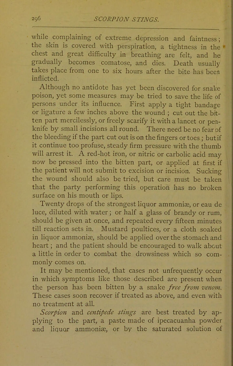 while complaining of extreme depression and faintness; the skin is covered with perspiration, a tightness in the r chest and great difficulty in breathing are felt, and he gradually becomes comatose, and dies. Death usually takes place from one to six hours after the bite has been inflicted. Although no antidote has yet been discovered for snake poison, yet some measures may be tried to save the life of persons under its influence. First apply a tight bandage or ligature a few inches above the wound ; cut out the bit- ten part mercilessly, or freely scarify it with a lancet or pen- knife by small incisions all round. There need be no fear of the bleeding if the part cut out is on the fingers or toes ; but if it continue too profuse, steady firm pressure with the thumb will arrest it. A red-hot iron, or nitric or carbolic acid may now be pressed into the bitten part, or applied at first if the patient will not submit to excision or incision. Sucking the wound should also be tried, but care must be taken that the party performing this operation has no broken surface on his mouth or lips. Twenty drops of the strongest liquor ammonias, or eau de luce, diluted with water; or half a glass of brandy or rum, should be given at once, and repeated every fifteen minutes till reaction sets in. Mustard poultices, or a cloth soaked in liquor ammoniae, should be applied over the stomach and heart; and the patient should be encouraged to walk about a little in order to combat the drowsiness which so com- monly comes on. It may be mentioned, that cases not unfrequently occur in which symptoms like those described are present when the person has been bitten by a snake free from venom. These cases soon recover if treated as above, and even with no treatment at all. Scorpion and centipede stings are best treated by ap- plying to the part, a paste made of ipecacuanha powder and liquor ammonite, or by the saturated solution of