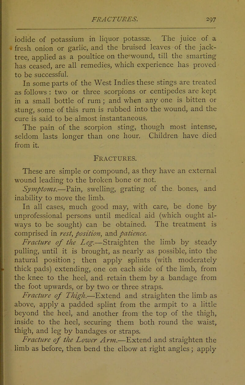 iodide of potassium in liquor potassae. The juice of a i fresh onion or garlic, and the bruised leaves of the jack- tree, applied as a poultice on the wound, till the smarting has ceased, are all remedies, which experience has proved to be successful. In some parts of the West Indies these stings are treated as follows : two or three scorpions or centipedes are kept in a small bottle of rum ; and when any one is bitten or stung, some of this rum is rubbed into the wound, and the cure is said to be almost instantaneous. The pain of the scorpion sting, though most intense, seldom lasts longer than one hour. Children have died from it. Fractures. These are simple or compound, as they have an external wound leading to the broken bone or not. Symptoms.—Pain, swelling, grating of the bones, and inability to move the limb. In all cases, much good may, with care, be done by unprofessional persons until medical aid (which ought al- ways to be sought) can be obtained. The treatment is comprised in rest, position, and patience. Fracture of the Leg.—Straighten the limb by steady pulling, until it is brought, as nearly as possible, into the natural position; then apply splints (with moderately thick pads) extending, one on each side of the limb, from the knee to the heel, and retain them by a bandage from the foot upwards, or by two or three straps. Fracture of Thigh.—Extend and straighten the limb as above, apply a padded splint from the armpit to a little beyond the heel, and another from the top of the thigh, inside to the heel, securing them both round the waist, thigh, and leg by bandages or straps. Fracture of the Lower Arm.—Extend and straighten the limb as before, then bend the elbow at right angles ; apply