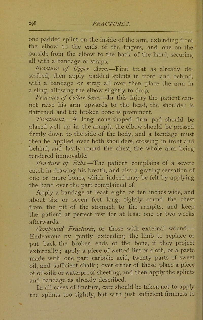 one padded splint on the inside of the arm, extending from the elbow to the ends of the fingers, and one on the outside from the elbow to the back of the hand, securing all with a bandage or straps. Fracture of Upper Arm.—First treat as already de- scribed, then apply padded splints in front and behind, with a bandage or strap all over, then place the arm in a sling, allowing the elbow slightly to drop. Fracture of Collar-bone.—In this injury the patient can- not raise his arm upwards to the head, the shoulder is flattened, and the broken bone is prominent. Treatment.—A long cone-shaped firm pad should be placed well up in the armpit, the elbow should be pressed firmly down to the side of the body, and a bandage must then be applied over both shoulders, crossing in front and behind, and lastly round the chest, the whole arm being rendered immovable. Fracture of Ribs.—The patient complains of a severe catch in drawing his breath, and also a grating sensation of one or more bones, which indeed may be felt by applying the hand over the part complained of. Apply a bandage at least eight or ten inches wide, and about six or seven feet long, tightly round the chest from the pit of the stomach to the armpits, and keep the patient at perfect rest for at least one or two weeks afterwards. Compound Fractures, or those with external wound.— Endeavour by gently extending the limb to replace or put back the broken ends of the bone, if they project externally ; apply a piece of wetted lint or cloth, or a paste made with one part carbolic acid, twenty parts of sweet oil, and sufficient chalk ; over either of these place a piece of oil-silk or waterproof sheeting, and then apply the splints and bandage as already described. In all cases of fracture, care should be taken not to apply the splints too tightly, but with just sufficient firmness to