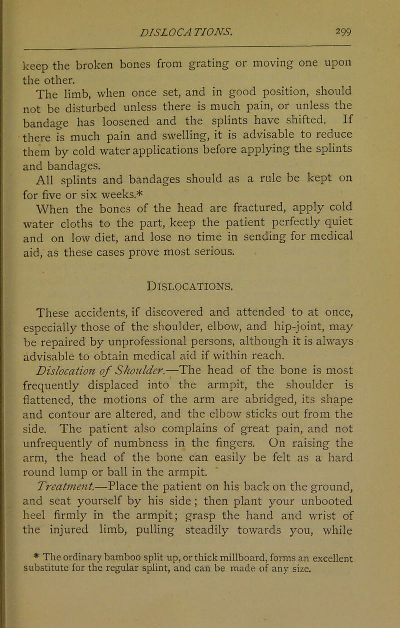 keep the broken bones from grating or moving one upon the other. The limb, when once set, and in good position, should not be disturbed unless there is much pain, or unless the bandage has loosened and the splints have shifted. If there is much pain and swelling, it is advisable to reduce them by cold water applications before applying the splints and bandages. All splints and bandages should as a rule be kept on for five or six weeks.* When the bones of the head are fractured, apply cold water cloths to the part, keep the patient perfectly quiet and on low diet, and lose no time in sending for medical aid, as these cases prove most serious. Dislocations. These accidents, if discovered and attended to at once, especially those of the shoulder, elbow, and hip-joint, may be repaired by unprofessional persons, although it is always advisable to obtain medical aid if within reach. Dislocation of Shoulder.—The head of the bone is most frequently displaced into the armpit, the shoulder is flattened, the motions of the arm are abridged, its shape and contour are altered, and the elbow sticks out from the side. The patient also complains of great pain, and not unfrequently of numbness in the fingers. On raising the arm, the head of the bone can easily be felt as a hard round lump or ball in the armpit. Treatment.—Place the patient on his back on the ground, and seat yourself by his side; then plant your unbooted heel firmly in the armpit; grasp the hand and wrist of the injured limb, pulling steadily towards you, while * The ordinary bamboo split up, or thick millboard, forms an excellent substitute for the regular splint, and can be made of any size.