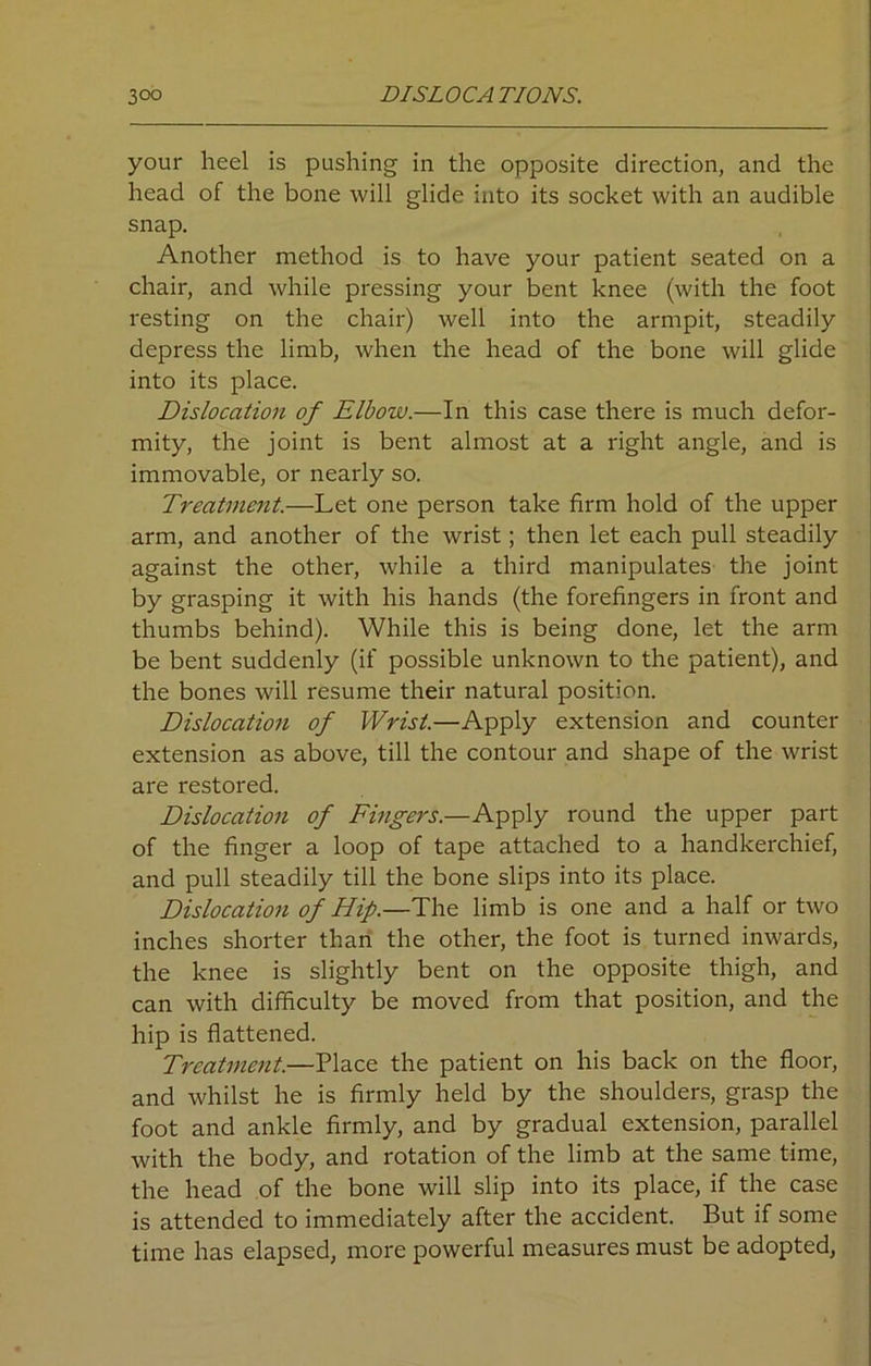 your heel is pushing in the opposite direction, and the head of the bone will glide into its socket with an audible snap. Another method is to have your patient seated on a chair, and while pressing your bent knee (with the foot resting on the chair) well into the armpit, steadily depress the limb, when the head of the bone will glide into its place. Dislocation of Elbow.—In this case there is much defor- mity, the joint is bent almost at a right angle, and is immovable, or nearly so. Treatment.—Let one person take firm hold of the upper arm, and another of the wrist; then let each pull steadily against the other, while a third manipulates the joint by grasping it with his hands (the forefingers in front and thumbs behind). While this is being done, let the arm be bent suddenly (if possible unknown to the patient), and the bones will resume their natural position. Dislocation of Wrist.—Apply extension and counter extension as above, till the contour and shape of the wrist are restored. Dislocation of Fingers.—Apply round the upper part of the finger a loop of tape attached to a handkerchief, and pull steadily till the bone slips into its place. Dislocation of Hip.—The limb is one and a half or two inches shorter than the other, the foot is turned inwards, the knee is slightly bent on the opposite thigh, and can with difficulty be moved from that position, and the hip is flattened. Treatment.—Place the patient on his back on the floor, and whilst he is firmly held by the shoulders, grasp the foot and ankle firmly, and by gradual extension, parallel with the body, and rotation of the limb at the same time, the head of the bone will slip into its place, if the case is attended to immediately after the accident. But if some time has elapsed, more powerful measures must be adopted,