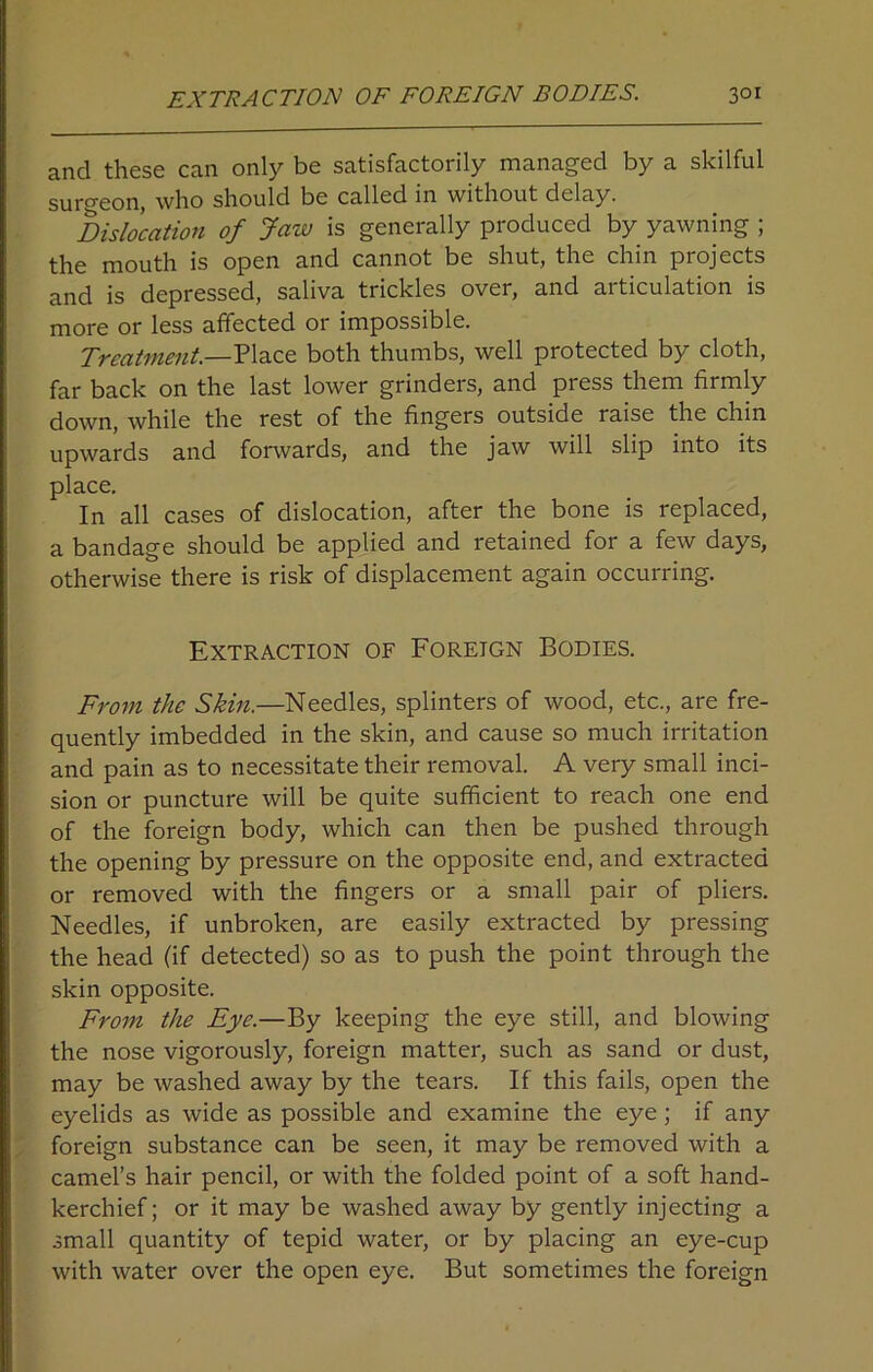 and these can only be satisfactorily managed by a skilful surgeon, who should be called in without delay. Dislocation of Jaw is generally produced by yawning ; the mouth is open and cannot be shut, the chin projects and is depressed, saliva trickles over, and articulation is more or less affected or impossible. Treatment.—Place both thumbs, well protected by cloth, far back on the last lower grinders, and press them firmly down, while the rest of the fingers outside raise the chin upwards and forwards, and the jaw will slip into its place. In all cases of dislocation, after the bone is replaced, a bandage should be applied and retained for a few days, otherwise there is risk of displacement again occurring. Extraction of Foreign Bodies. From the Skin.—Needles, splinters of wood, etc., are fre- quently imbedded in the skin, and cause so much irritation and pain as to necessitate their removal. A very small inci- sion or puncture will be quite sufficient to reach one end of the foreign body, which can then be pushed through the opening by pressure on the opposite end, and extracted or removed with the fingers or a small pair of pliers. Needles, if unbroken, are easily extracted by pressing the head (if detected) so as to push the point through the skin opposite. From the Eye.—By keeping the eye still, and blowing the nose vigorously, foreign matter, such as sand or dust, may be washed away by the tears. If this fails, open the eyelids as wide as possible and examine the eye; if any foreign substance can be seen, it may be removed with a camel’s hair pencil, or with the folded point of a soft hand- kerchief; or it may be washed away by gently injecting a small quantity of tepid water, or by placing an eye-cup with water over the open eye. But sometimes the foreign