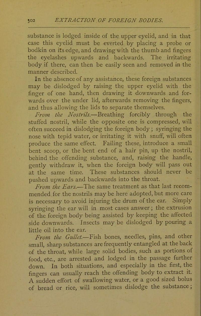 substance is lodged inside of the upper eyelid, and in that case this eyelid must be everted by placing a probe or bodkin on its edge, and drawing with the thumb and fingers the eyelashes upwards and backwards. The irritating body if there, can then be easily seen and removed in the manner described. In the absence of any assistance, these foreign substances may be dislodged by raising the upper eyelid with the finger of one hand, then drawing it downwards and for- wards over the under lid, afterwards removing the fingers, and thus allowing the lids to separate themselves. From the Nostrils.—Breathing forcibly through the stuffed nostril, while the opposite one is compressed, will often succeed in dislodging the foreign body ; syringing the nose with tepid water, or irritating it with snuff, will often produce the same effect. Failing these, introduce a small bent scoop, or the bent end of a hair pin, up the nostril, behind the offending substance, and, raising the handle, gently withdraw it, when the foreign body will pass out at the same time. These substances should never be pushed upwards and backwards into the throat. From the Ears.—The same treatment as that last recom- mended for the nostrils may be here adopted, but more care is necessary to avoid injuring the drum of the ear. Simply syringing the ear will in most cases answer; the extrusion of the foreign body being assisted by keeping the affected side downwards. Insects may be dislodged by pouring a little oil into the ear. From the Gullet.—Fish bones, needles, pins, and other small, sharp substances are frequently entangled at the back of the throat, while large solid bodies, such as portions of food, etc., are arrested and lodged in the passage further down. In both situations, and especially in the first, the fingers can usually reach the offending body to extract it. A sudden effort of swallowing water, or a good sized bolus of bread or rice, will sometimes dislodge the substance,