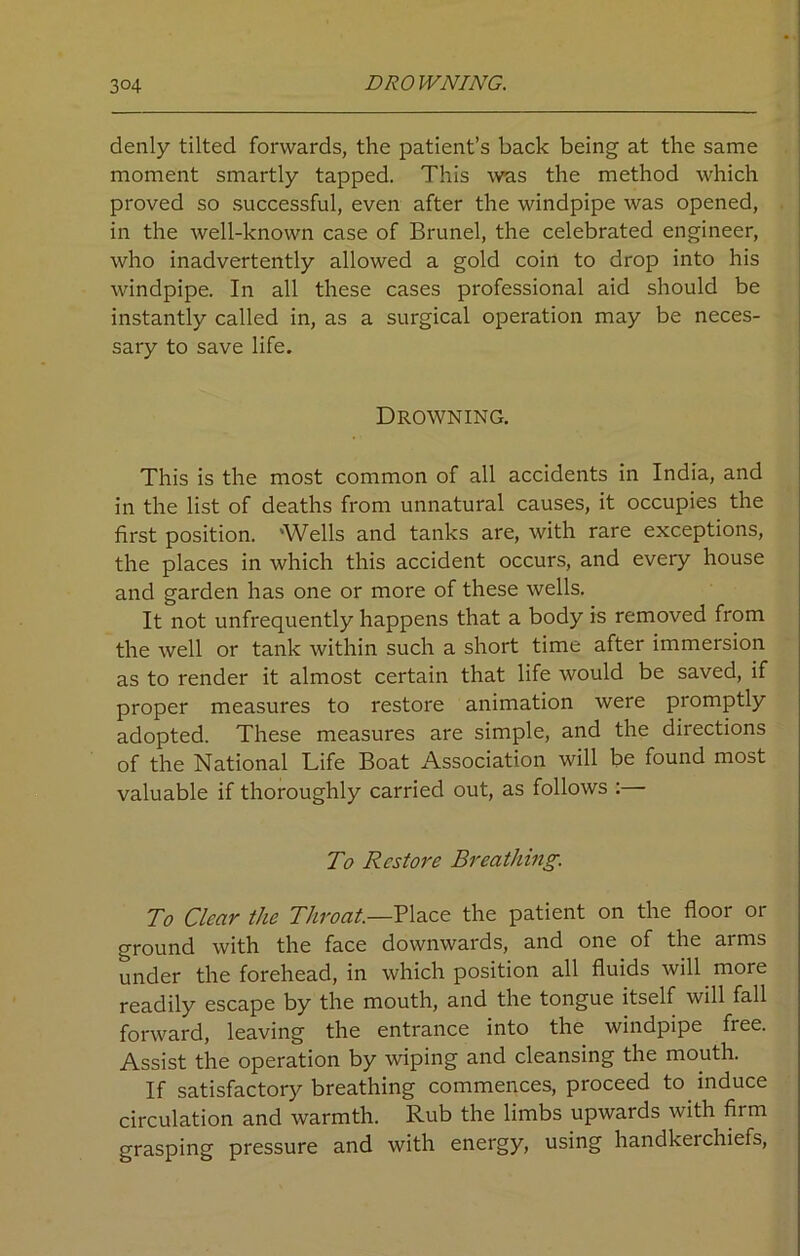 denly tilted forwards, the patient’s back being at the same moment smartly tapped. This was the method which proved so successful, even after the windpipe was opened, in the well-known case of Brunei, the celebrated engineer, who inadvertently allowed a gold coin to drop into his windpipe. In all these cases professional aid should be instantly called in, as a surgical operation may be neces- sary to save life. Drowning. This is the most common of all accidents in India, and in the list of deaths from unnatural causes, it occupies the first position. 'Wells and tanks are, with rare exceptions, the places in which this accident occurs, and every house and garden has one or more of these wells. It not unfrequently happens that a body is removed from the well or tank within such a short time after immersion as to render it almost certain that life would be saved, if proper measures to restore animation were promptly adopted. These measures are simple, and the directions of the National Life Boat Association will be found most valuable if thoroughly carried out, as follows :— To Restore Breathing. To Clear the Throat.—Place the patient on the floor or ground with the face downwards, and one of the arms under the forehead, in which position all fluids will more readily escape by the mouth, and the tongue itself will fall forward, leaving the entrance into the windpipe free. Assist the operation by wiping and cleansing the mouth. If satisfactory breathing commences, proceed to induce circulation and warmth. Rub the limbs upwards with firm grasping pressure and with energy, using handkerchiefs,