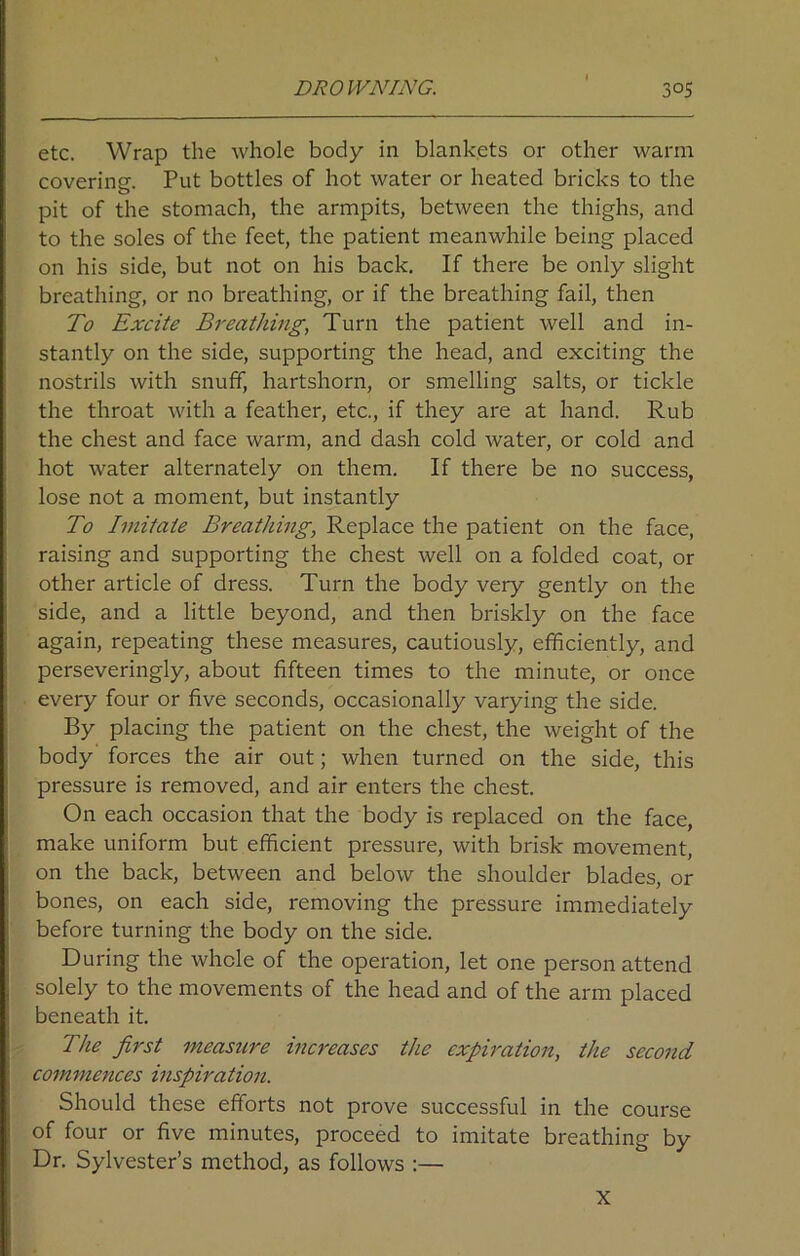 etc. Wrap the whole body in blankets or other warm covering. Put bottles of hot water or heated bricks to the pit of the stomach, the armpits, between the thighs, and to the soles of the feet, the patient meanwhile being placed on his side, but not on his back. If there be only slight breathing, or no breathing, or if the breathing fail, then To Excite Breathing, Turn the patient well and in- stantly on the side, supporting the head, and exciting the nostrils with snuff, hartshorn, or smelling salts, or tickle the throat with a feather, etc., if they are at hand. Rub the chest and face warm, and dash cold water, or cold and hot water alternately on them. If there be no success, lose not a moment, but instantly To Imitate Breathing, Replace the patient on the face, raising and supporting the chest well on a folded coat, or other article of dress. Turn the body very gently on the side, and a little beyond, and then briskly on the face again, repeating these measures, cautiously, efficiently, and perseveringly, about fifteen times to the minute, or once every four or five seconds, occasionally varying the side. By placing the patient on the chest, the weight of the body forces the air out; when turned on the side, this pressure is removed, and air enters the chest. On each occasion that the body is replaced on the face, make uniform but efficient pressure, with brisk movement, on the back, between and below the shoulder blades, or bones, on each side, removing the pressure immediately before turning the body on the side. During the whole of the operation, let one person attend solely to the movements of the head and of the arm placed beneath it. The first measure increases the expiration, the second commences inspiration. Should these efforts not prove successful in the course of four or five minutes, proceed to imitate breathing by Dr. Sylvester’s method, as follows :— X