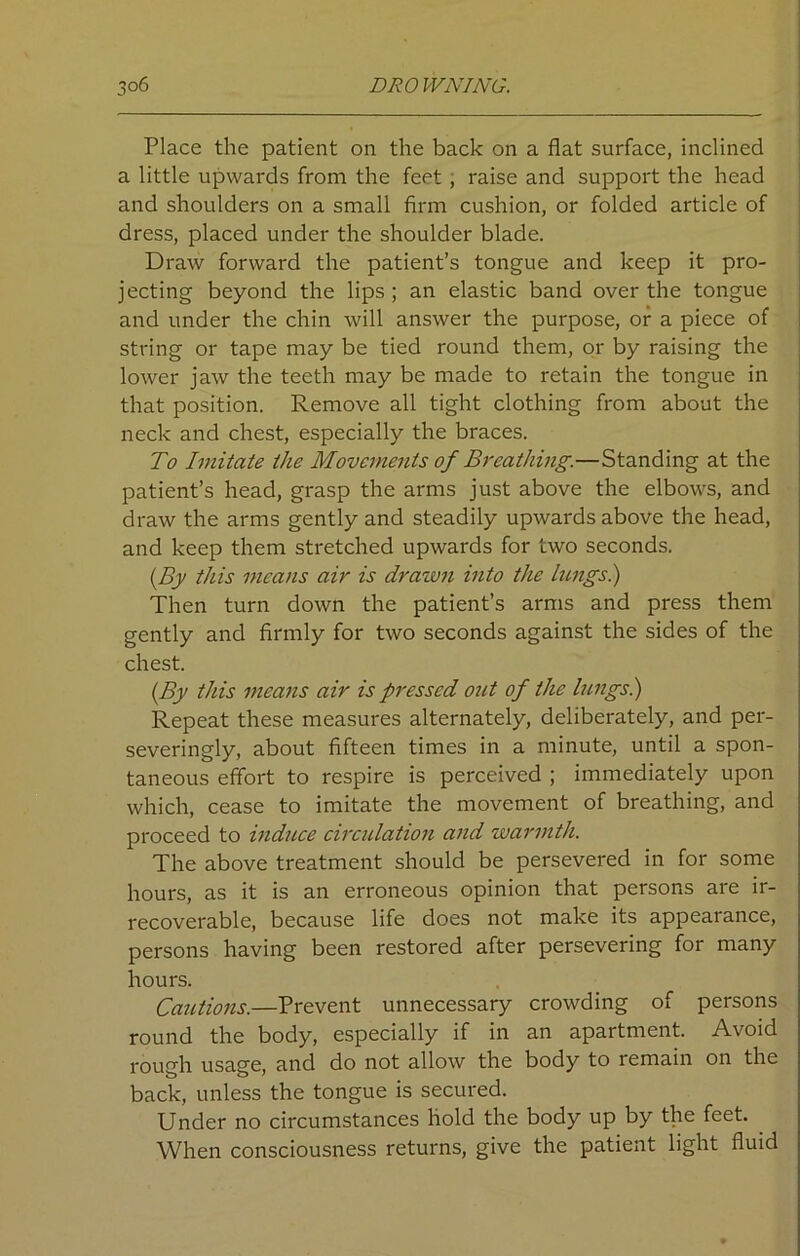 Place the patient on the back on a flat surface, inclined a little upwards from the feet , raise and support the head and shoulders on a small firm cushion, or folded article of dress, placed under the shoulder blade. Draw forward the patient’s tongue and keep it pro- jecting beyond the lips; an elastic band over the tongue and under the chin will answer the purpose, or a piece of string or tape may be tied round them, or by raising the lower jaw the teeth may be made to retain the tongue in that position. Remove all tight clothing from about the neck and chest, especially the braces. To Imitate the Movements of Breathing.—Standing at the patient’s head, grasp the arms just above the elbows, and draw the arms gently and steadily upwards above the head, and keep them stretched upwards for two seconds. (By this means air is drawn into the lungs.) Then turn down the patient’s arms and press them gently and firmly for two seconds against the sides of the chest. (By this means air is pressed out of the lungs.) Repeat these measures alternately, deliberately, and per- severingly, about fifteen times in a minute, until a spon- taneous effort to respire is perceived ; immediately upon which, cease to imitate the movement of breathing, and proceed to induce circulation and warmth. The above treatment should be persevered in for some hours, as it is an erroneous opinion that persons are ir- recoverable, because life does not make its appearance, persons having been restored after persevering for many hours. Cautions.—Prevent unnecessary crowding of persons round the body, especially if in an apartment. Avoid rough usage, and do not allow the body to remain on the back, unless the tongue is secured. Under no circumstances hold the body up by the feet. When consciousness returns, give the patient light fluid