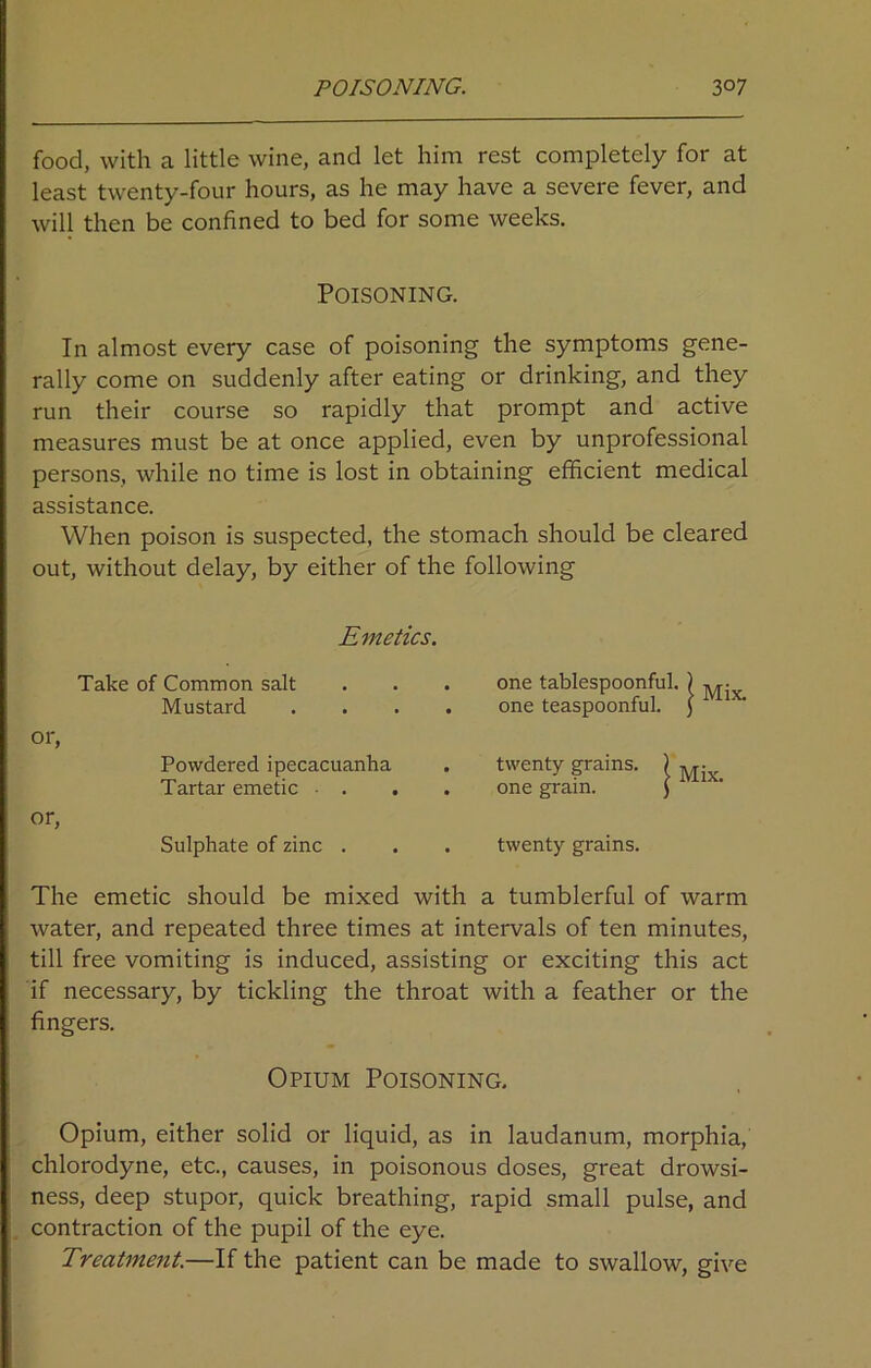 food, with a little wine, and let him rest completely for at least twenty-four hours, as he may have a severe fever, and will then be confined to bed for some weeks. Poisoning. In almost every case of poisoning the symptoms gene- rally come on suddenly after eating or drinking, and they run their course so rapidly that prompt and active measures must be at once applied, even by unprofessional persons, while no time is lost in obtaining efficient medical assistance. When poison is suspected, the stomach should be cleared out, without delay, by either of the following Emetics. Take of Common salt . one tablespoonful. Mustard . one teaspoonful. or, Powdered ipecacuanha . twenty grains. ) Tartar emetic - . . one grain. $ or, Sulphate of zinc . . twenty grains. The emetic should be mixed with a tumblerful of warm water, and repeated three times at intervals of ten minutes, till free vomiting is induced, assisting or exciting this act if necessary, by tickling the throat with a feather or the fingers. Opium Poisoning. Opium, either solid or liquid, as in laudanum, morphia, chlorodyne, etc., causes, in poisonous doses, great drowsi- ness, deep stupor, quick breathing, rapid small pulse, and contraction of the pupil of the eye. Treatment.—If the patient can be made to swallow, give